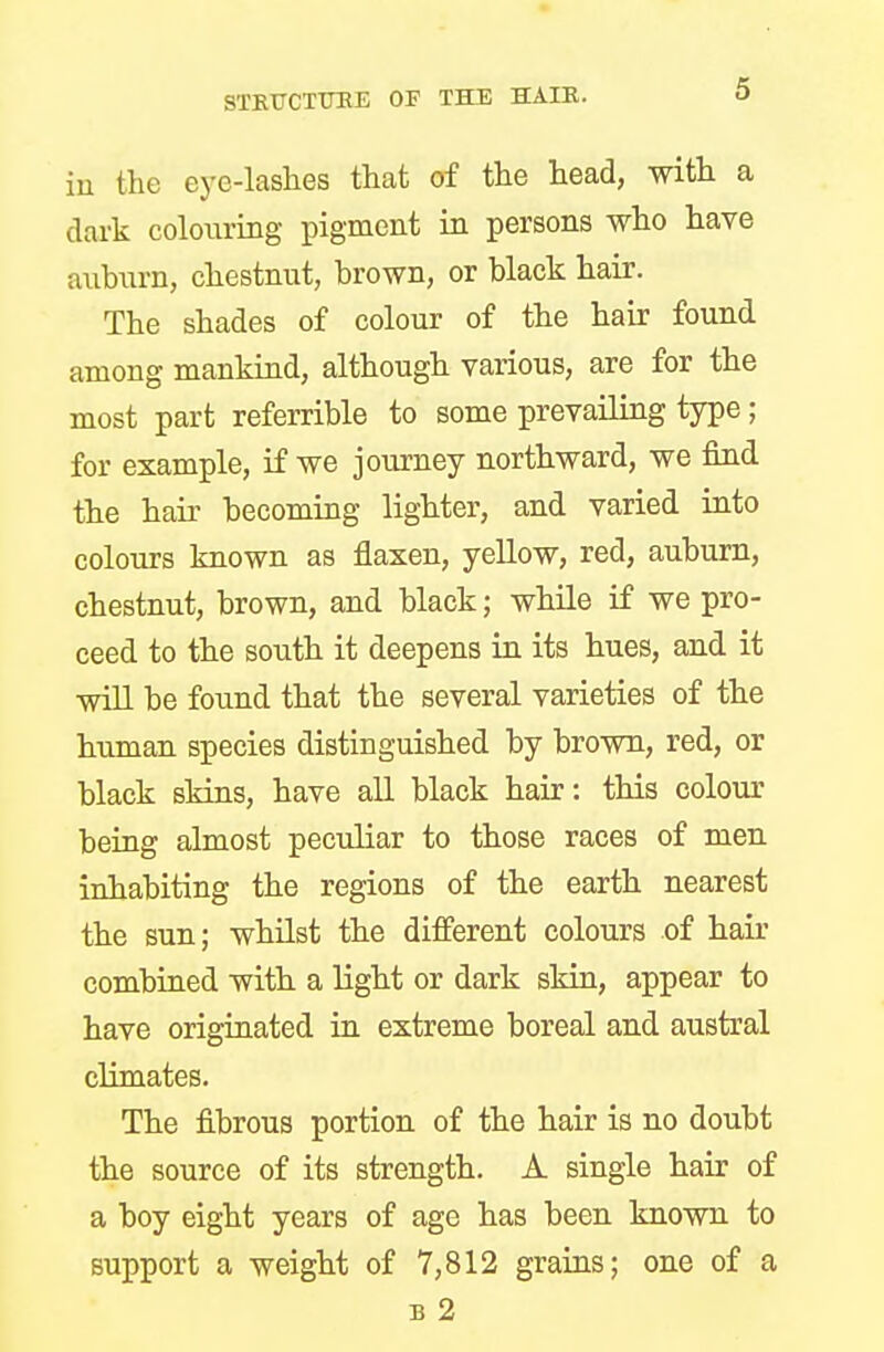 in the eye-lashes that of the head, with a dark colouring pigment in persons who have auburn, chestnut, brown, or black hair. The shades of colour of the hair found among mankind, although various, are for the most part referrible to some prevailing type; for example, if we journey northward, we find the hair becoming lighter, and varied into colours known as flaxen, yellow, red, auburn, chestnut, brown, and black; while if we pro- ceed to the south it deepens in its hues, and it will be found that the several varieties of the human species distinguished by brown, red, or black skins, have all black hair: this colour being almost peculiar to those races of men inhabiting the regions of the earth nearest the sun; whilst the different colours of hair combined with a light or dark skin, appear to have originated in extreme boreal and austral climates. The fibrous portion of the hair is no doubt the source of its strength. A single hair of a boy eight years of age has been known to support a weight of 7,812 grains; one of a b 2