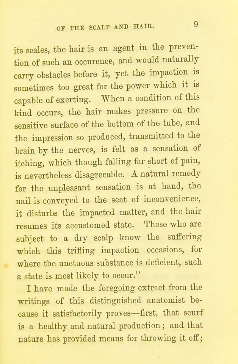 its scales, the hair is an agent in the preven- tion of such an occurence, and would naturally carry obstacles before it, yet the impaction is sometimes too great for the power which it is capable of exerting. When a condition of this kind occurs, the hair makes pressure on the sensitive surface of the bottom of the tube, and the impression so produced, transmitted to the brain by the nerves, is felt as a sensation of itching, which though falling far short of pain, is nevertheless disagreeable. A natural remedy for the unpleasant sensation is at hand, the nail is conveyed to the seat of inconvenience, it disturbs the impacted matter, and the hair resumes its accustomed state. Those who are subject to a dry scalp know the suffering which this trifling impaction occasions, for where the unctuous substance is deficient, such a state is most likely to occur. I have made the foregoing extract from the writings of this distinguished anatomist be- cause it satisfactorily proves—first, that scurf is a healthy and natural production; and that nature has provided means for throwing it off;