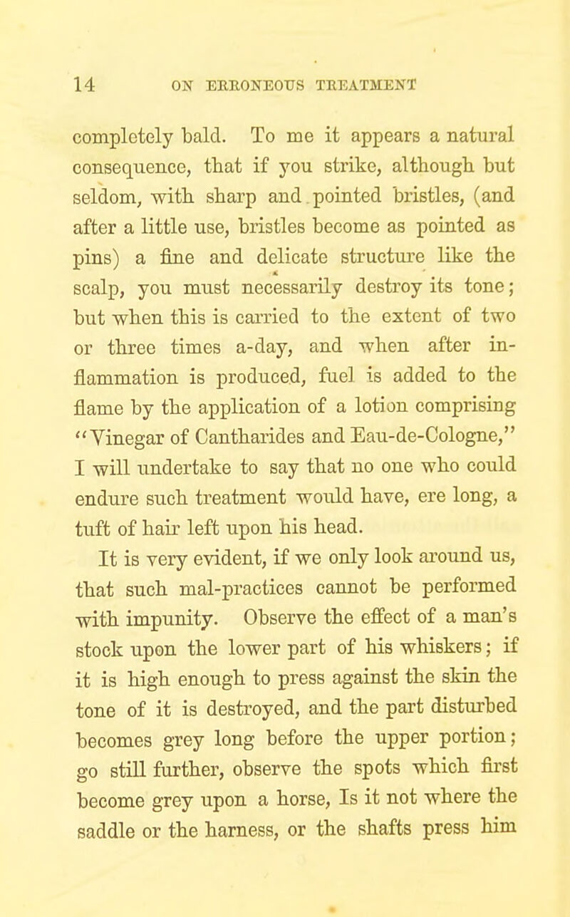 completely bald. To me it appears a natural consequence, that if you strike, although but seldom, with sharp and . pointed bristles, (and after a little use, bristles become as pointed as pins) a fine and delicate structure like the scalp, you must necessarily destroy its tone; but when this is carried to the extent of two or three times a-day, and when after in- flammation is produced, fuel is added to the flame by the application of a lotion comprising Vinegar of Cantharides and Eau-de-Cologne, I will undertake to say that no one who could endure such treatment would have, ere long, a tuft of hair left upon his head. It is very evident, if we only look around us, that such mal-practices cannot be performed with impunity. Observe the effect of a man's stock upon the lower part of his whiskers; if it is high enough to press against the skin the tone of it is destroyed, and the part disturbed becomes grey long before the upper portion; go still further, observe the spots which first become grey upon a horse, Is it not where the saddle or the harness, or the shafts press him