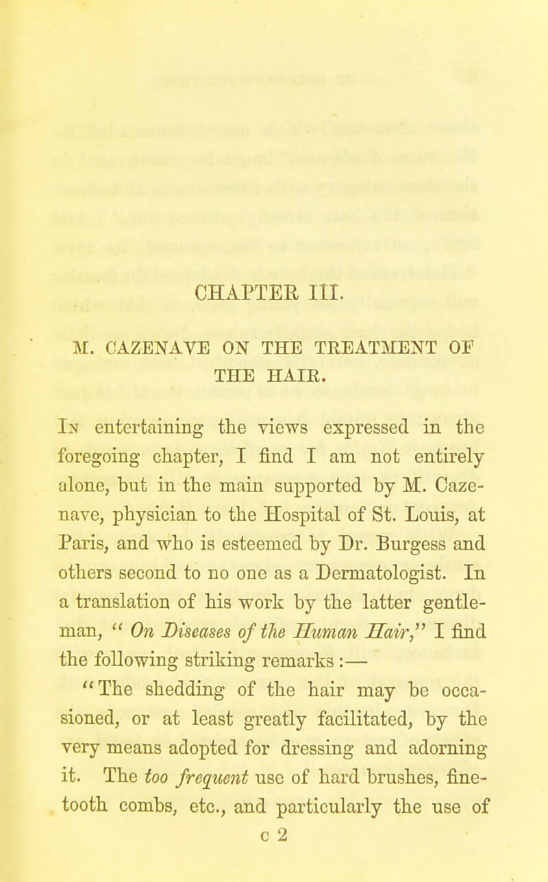 CHAPTER III. M. CAZENAVE ON THE TREATMENT OE THE HAIR. In entertaining the views expressed in the foregoing chapter, I find I am not entirely alone, hnt in the main supported by M. Caze- nave, physician to the Hospital of St. Louis, at Paris, and who is esteemed by Dr. Burgess and others second to no one as a Dermatologist. In a translation of his work by the latter gentle- man,  On Diseases of the Human Hair I find the following striking remarks :— The shedding of the hair may be occa- sioned, or at least greatly facilitated, by the very means adopted for dressing and adorning it. The too frequent use of hard brushes, fine- tooth combs, etc., and particularly the use of c 2