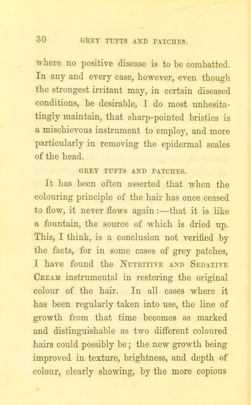 where no positive disease is to be combatted. In any and every case, however, even though the strongest irritant may, in certain diseased conditions, be desirable, I do most unhesita- tingly maintain, that sharp-pointed bristles is a mischievous instrument to employ, and more particularly in removing the epidermal scales of the head. GREY TUFTS AND PATCHES. It has been often asserted tbat when the colouring principle of the hair has once ceased to flow, it never flows again:—that it is like a fountain, the source of which is dried up. This, I think, is a conclusion not verified by the facts, for in some cases of grey patches, I have found the Nutritive and Sedative Cream instrumental in restoring the original colour of the hair. In all cases where it has been regularly taken into use, the line of growth from that time becomes as marked and distinguishable as two different coloured hairs could possibly be; the new growth being improved in texture, brightness, and depth of colour, clearly showing, by the more copious