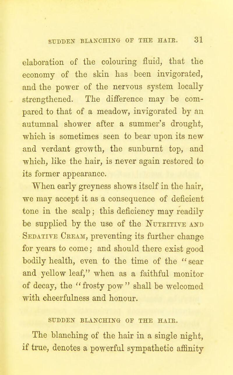 elaboration of the colouring fluid, that the economy of the skin has been invigorated, and the power of the nervous system locally- strengthened. The difference may be com- pared to that of a meadow, invigorated by an autumnal shower after a summer's drought, which is sometimes seen to bear upon its new and verdant growth, the sunburnt top, and which, like the hair, is never again restored to its former appearance. When early greyness shows itself in the hair, we may accept it as a consequence of deficient tone in the scalp; this deficiency may readily be supplied by the use of the Nutritive and Sedative Cream, preventing its further change for years to come; and should there exist good bodily health, even to the time of the sear and yellow leaf, when as a faithful monitor of decay, the frosty pow shall be welcomed with cheerfulness and honour. SUDDEN BLANCHING OF THE HAIR. The blanching of the hair in a single night, if true, denotes a powerful sympathetic affinity