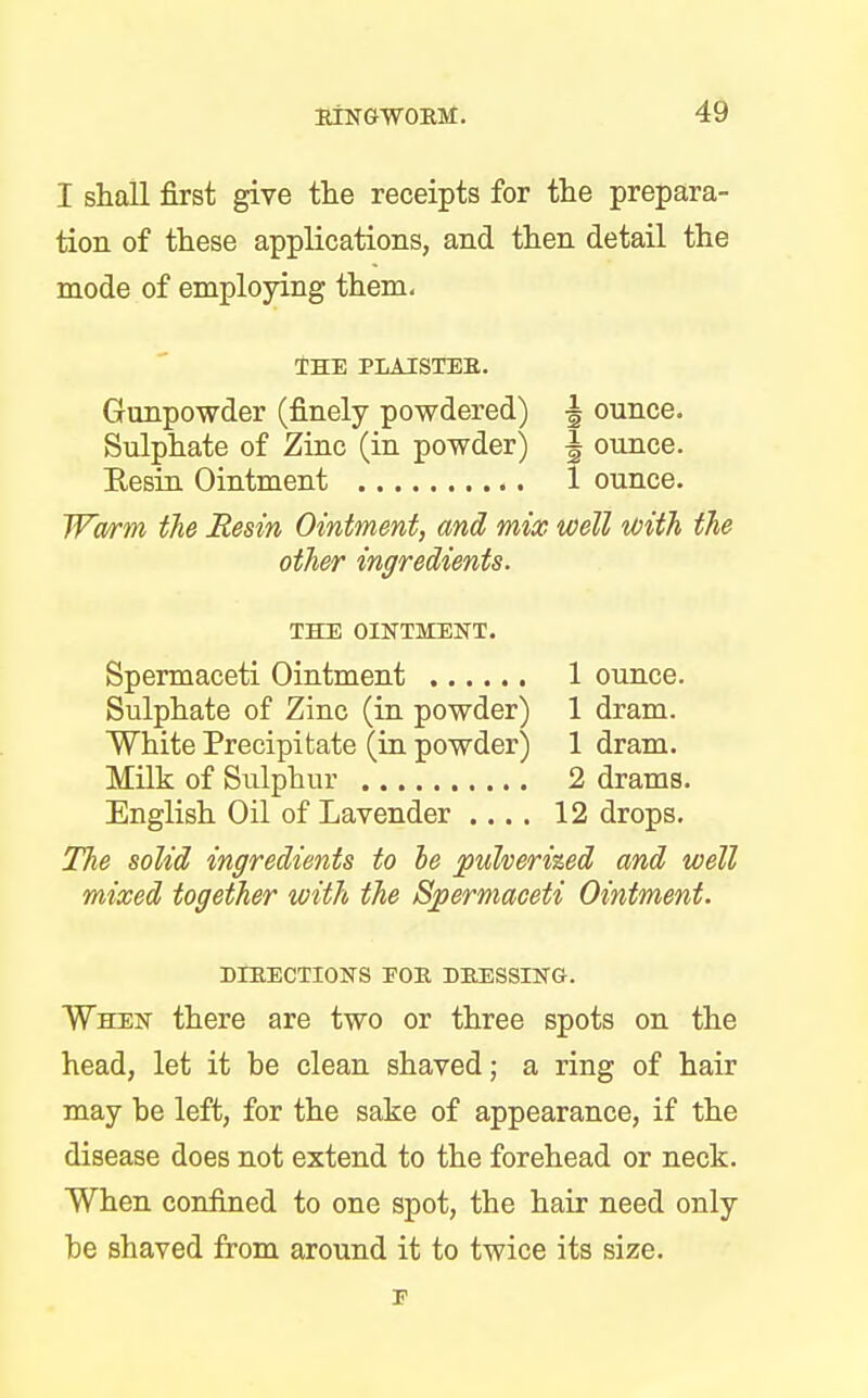 I shall first give the receipts for the prepara- tion of these applications, and then detail the mode of employing them. THE PLAISTER. Gunpowder (finely powdered) \ ounce. Sulphate of Zinc (in powder) \ ounce. ReBin Ointment 1 ounce. Warm the Resin Ointment, and mix well with the other ingredients. THE OINTMENT. Spermaceti Ointment 1 ounce. Sulphate of Zinc (in powder) 1 dram. White Precipitate (in powder) 1 dram. Milk of Sulphur 2 drams. English Oil of Lavender .... 12 drops. The solid ingredients to be pulverized and well mixed together with the Spermaceti Ointment. DIRECTIONS EOR DRESSING. When there are two or three spots on the head, let it be clean shaved; a ring of hair may be left, for the sake of appearance, if the disease does not extend to the forehead or neck. When confined to one spot, the hair need only be shaved from around it to twice its size.