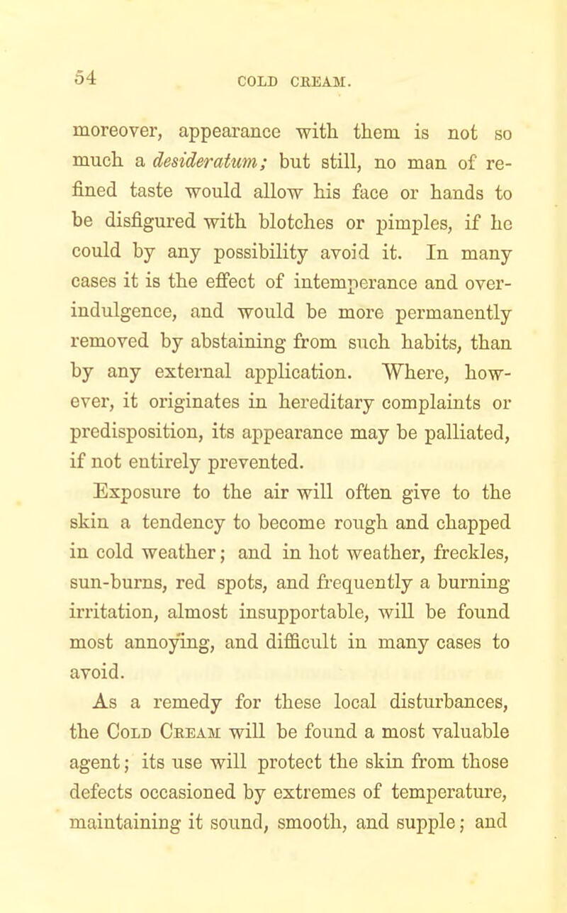 moreover, appearance with them is not so much a desideratum; but still, no man of re- fined taste would allow his face or hands to be disfigured with blotches or pimples, if he could by any possibility avoid it. In many cases it is the effect of intemperance and over- indulgence, and would be more permanently removed by abstaining from such habits, than by any external application. Where, how- ever, it originates in hereditary complaints or predisposition, its appearance may be palliated, if not entirely prevented. Exposure to the air will often give to the skin a tendency to become rough and chapped in cold weather; and in hot weather, freckles, sun-burns, red spots, and frequently a burning irritation, almost insupportable, will be found most annoying, and difficult in many cases to avoid. As a remedy for these local disturbances, the Cold Cream will be found a most valuable agent; its use will protect the skin from those defects occasioned by extremes of temperature, maintaining it sound, smooth, and supple; and