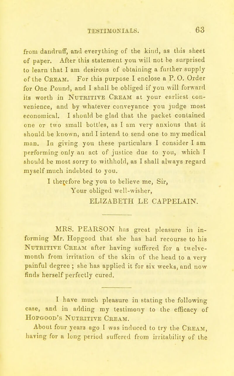 ironi dandruff, and everything of the kind, as this sheet of paper. After this statement you will not he surprised to learn that I am desirous of obtaining a further supply of the Cream. For this purpose I enclose a P.O. Order for One Pound, and I shall be obliged if you will forward its worth in Nutritive Cream at your earliest con- venience, and by whatever conveyance you judge most economical. I should be glad that the packet contained one or two small bottles, as I am very anxious that it should be known, and I intend to send one to my medical man. In giving you these particulars I consider I am performing only an act of justice due to you, which I should be most sorry to withhold, as I shall always regard myself much indebted to you. I therefore beg you to believe me, Sir, Your obliged well-wisher, ELIZABETH LE CAPPELAIN. MRS. PEARSON has great pleasure in in- forming Mr. Hopgood that she has had recourse to his Nutritive Cream after having suffered for a twelve- month from irritation of the skin of the head to a very painful degree ; she has applied it for six weeks, and now finds herself perfectly cured. I have much pleasure in stating the following case, and in adding my testimony to the efficacy of Hopgood's Nutritive Cream. About four years ago I was induced to try the Cream, having for a long period suffered from irritability of the
