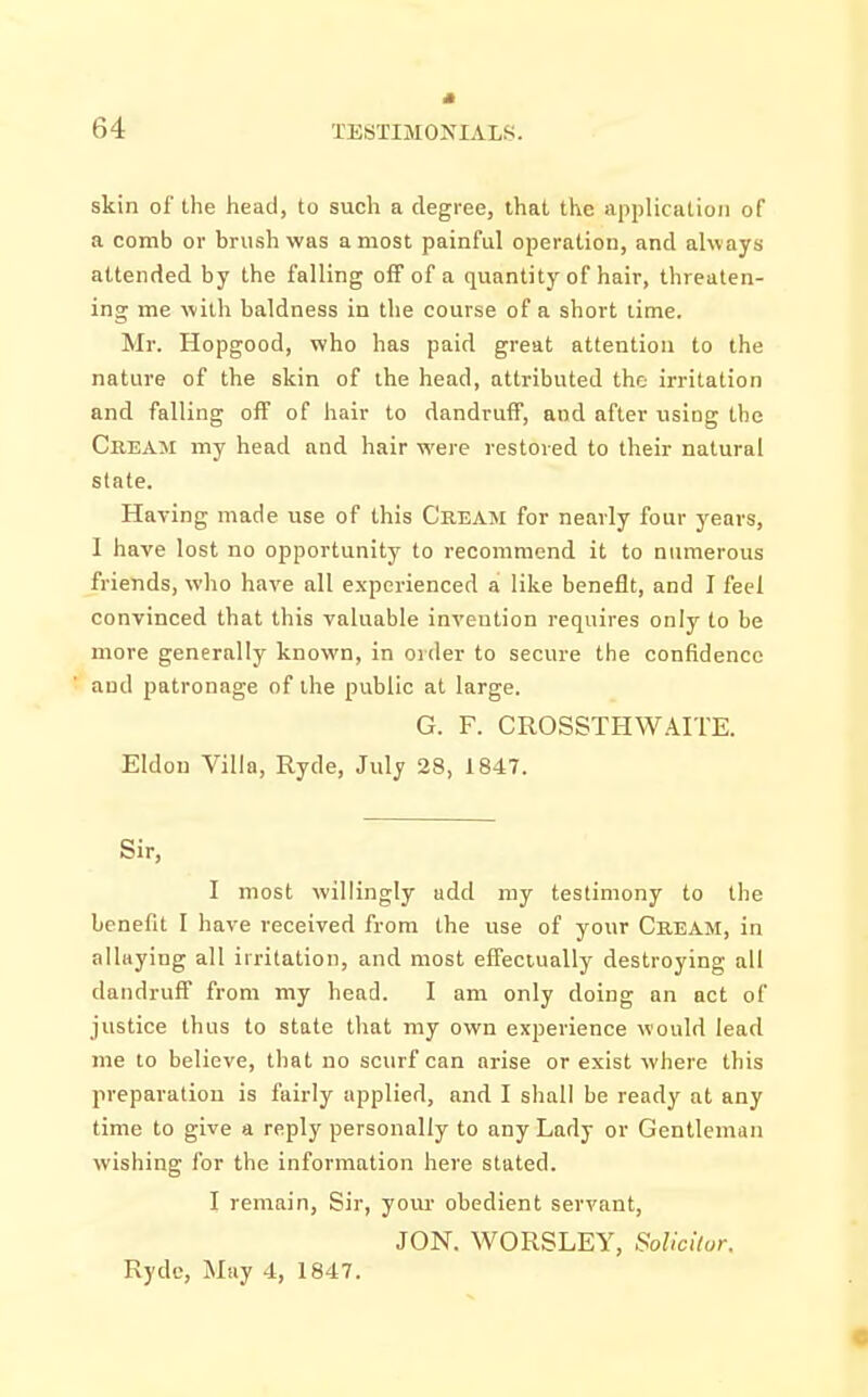 skin of the head, to such a degree, that the application of a comb or brush was a most painful operation, and always attended by the falling off of a quantity of hair, threaten- ing me with baldness in the course of a short lime. Mr. Hopgood, who has paid great attention to the nature of the skin of the head, attributed the irritation and falling off of hair to dandruff, and after using the Cream my head and hair were restored to their natural state. Having made use of this Cream for nearly four years, I have lost no opportunity to recommend it to numerous friends, who have all experienced a like benefit, and I feel convinced that this valuable invention requires only to be more generally known, in order to secure the confidence and patronage of the public at large. G. F. CROSSTHWAITE. Eldon Villa, Ryde, July 28, 1847. Sir, I most willingly add my testimony to the benefit I have received from the use of your Cream, in allaying all irritation, and most effectually destroying all dandruff from my head. I am only doing an act of justice thus to state that my own experience would lead me to believe, that no scurf can arise or exist where this preparation is fairly applied, and I shall be ready at any time to give a reply personally to any Lady or Gentleman wishing for the information here stated. I remain, Sir, your obedient servant, JON. WORSLEY, Solicitor. Rydc, May 4, 1847.