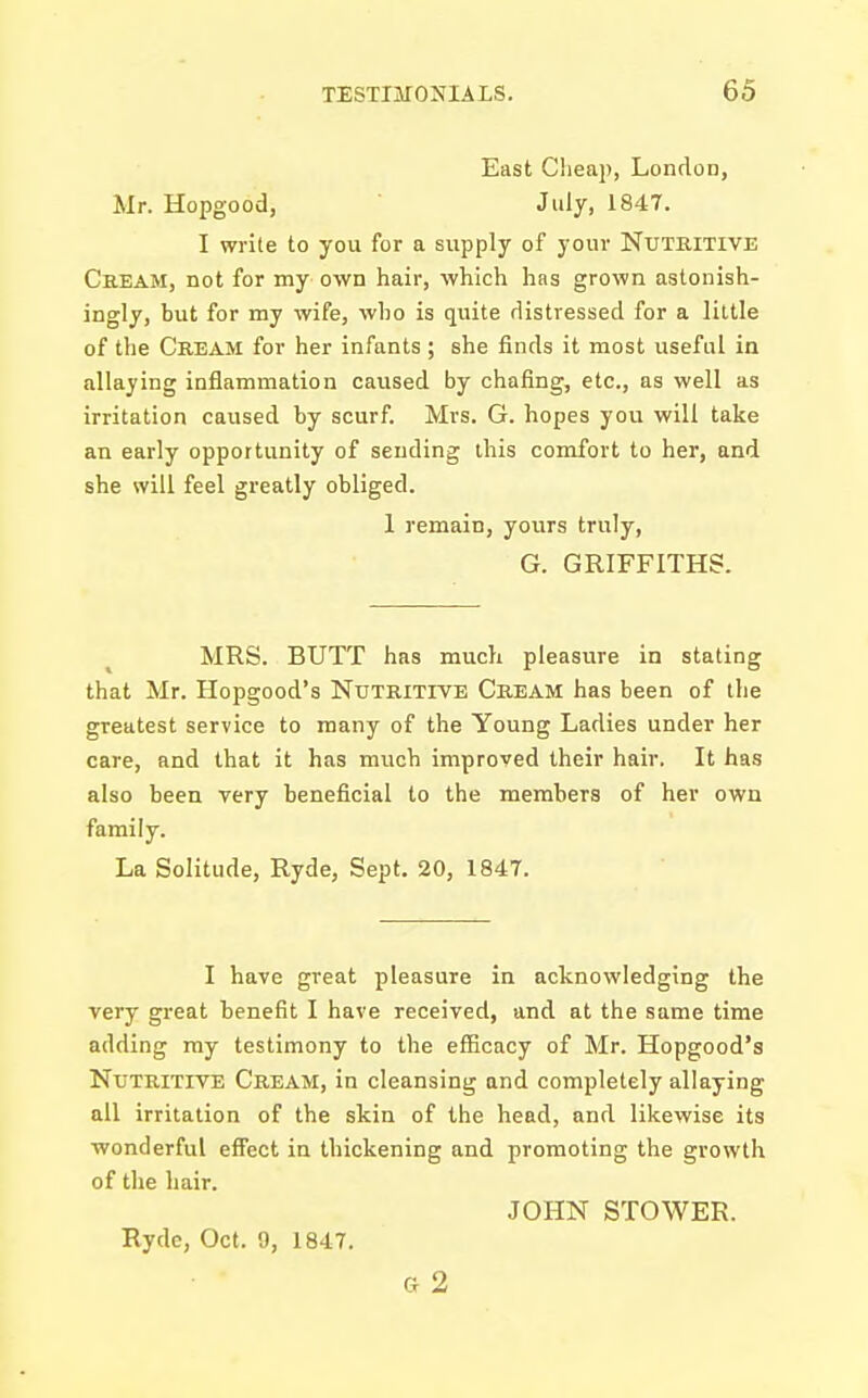 East Cheap, London, Mr. Hopgood, July, 1847. I write to you for a supply of your Nutritive Cream, not for my own hair, which has grown astonish- ingly, but for my wife, who is quite distressed for a little of the Cream for her infants ; she finds it most useful in allaying inflammation caused by chafing, etc., as well as irritation caused by scurf. Mrs. G. hopes you will take an early opportunity of sending this comfort to her, and she will feel greatly obliged. 1 remain, yours truly, G. GRIFFITHS. MRS. BUTT has much pleasure in stating that Mr. Hopgood's Nutritive Cream has been of the greatest service to many of the Young Ladies under her care, and that it has much improved their hair. It has also been very beneficial to the members of her own family. La Solitude, Ryde, Sept. 20, 1847. I have great pleasure in acknowledging the very great benefit I have received, and at the same time adding my testimony to the efficacy of Mr. Hopgood's Nutritive Cream, in cleansing and completely allaying all irritation of the skin of the head, and likewise its ■wonderful effect in thickening and promoting the growth of the hair. JOHN STOWER. Ryde, Oct. 9, 1847. Gr 2