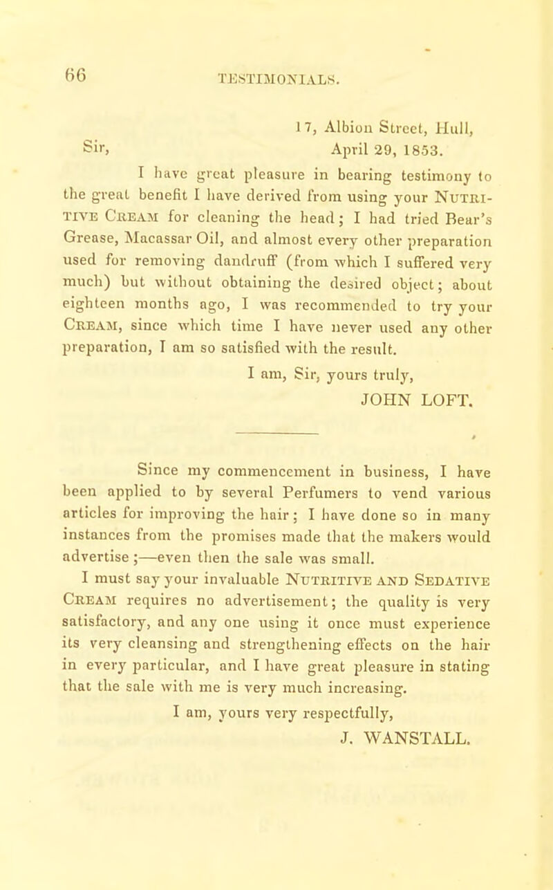 H6 I KSTIMOXLYLS. 17, Albion Street, Hull, Sir, April 29, 1853. I have great pleasure in bearing testimony to the great benefit I have derived from using your Nutri- tive Cream for cleaning the head; I had tried Bear's Grease, Macassar Oil, and almost every other preparation used for removing dandruff (from which I suffered very much) but without obtaining the desired object; about eighteen months ago, I was recommended to try your Cream, since which time I have never used any other preparation, I am so satisfied with the result. I am, Sir, yours truly, JOHN LOFT. Since my commencement in business, I have been applied to by several Perfumers to vend various articles for improving the hair; I have done so in many instances from the promises made that the makers would advertise ;—even then the sale was small. I must say your invaluable Nutritiye and Sedative Cream requires no advertisement; the quality is very satisfactory, and any one usiug it once must experience its very cleansing and strengthening effects on the hair in every particular, and I have great pleasure in stating that the sale with me is very much increasing. I am, yours very respectfully, J. WANSTALL.