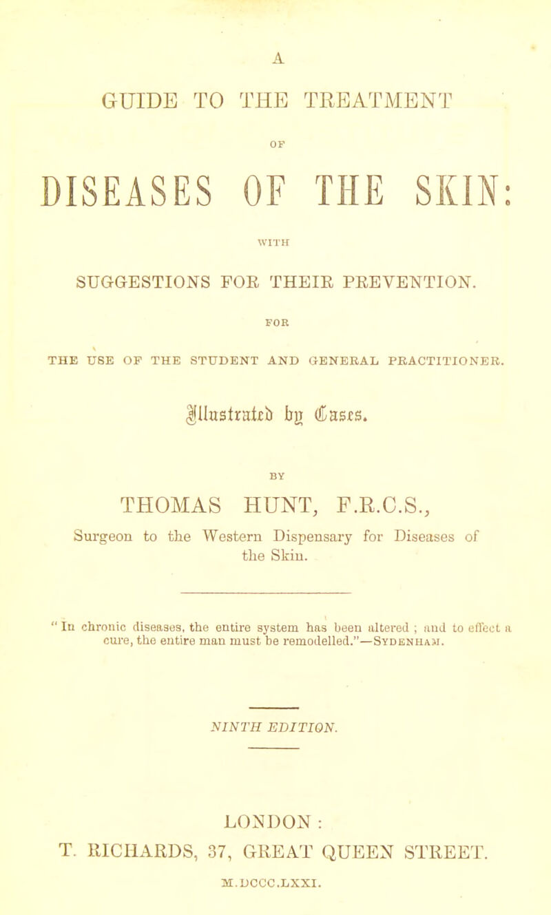 A GUIDE TO THE TREATMENT OF DISEASES OF THE SKIN: WITH SUGGESTIONS FOE THEIE PREVENTION. FOR THE USE OF THE STUDENT AND GENERAL PRACTITIONER. Illustrate bjr (lusts. BY THOMAS HUNT, F.R.C.S., Surgeon to the Western Dispensary for Diseases of the Skin.  In chronic diseases, the entire system has been altered ; and to efteet a cure, the entire man must be remodelled.—Sydenham. NINTH EDITION. LONDON: T. RICHARDS, 37, GREAT QUEEN STREET. M.DCCC.LXXI.