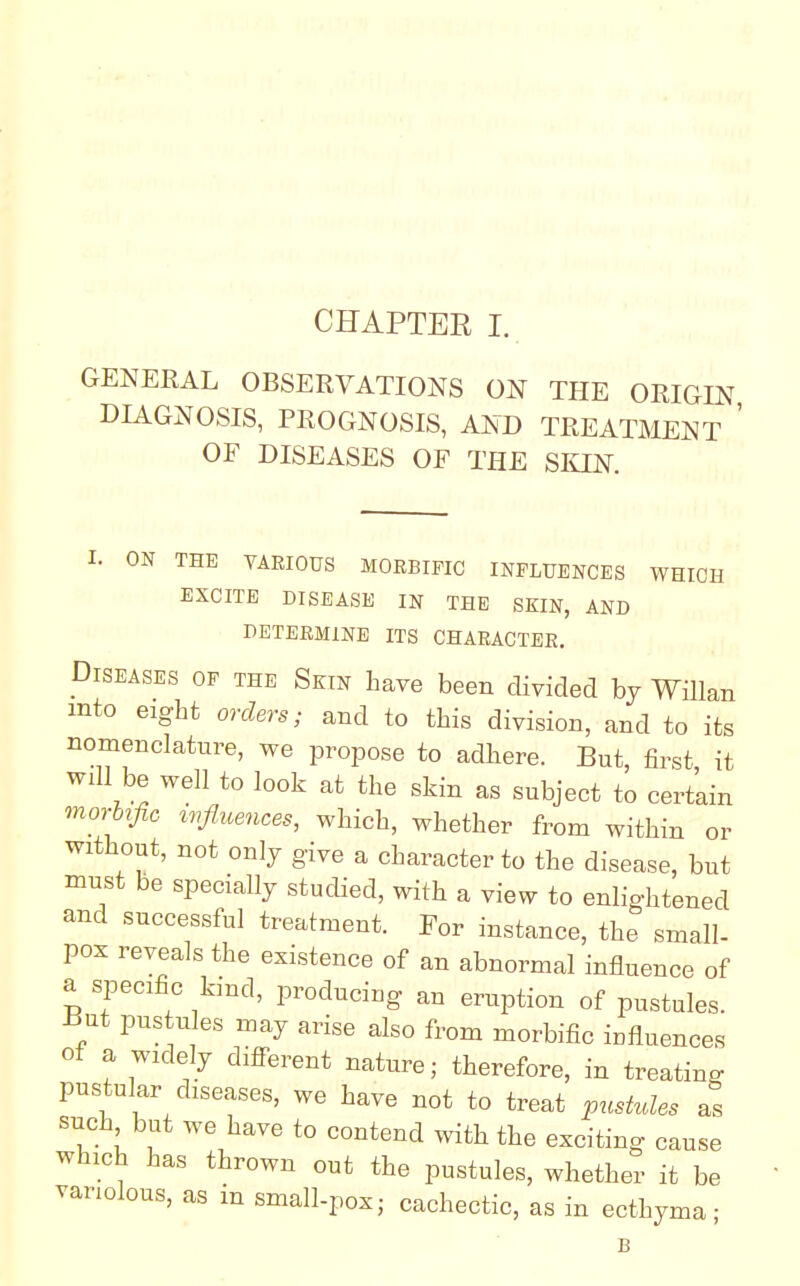 GENERAL OBSERVATIONS ON THE ORIGIN DIAGNOSIS, PROGNOSIS, AND TREATMENT ' OF DISEASES OF THE SKIN. I. ON THE VARIOUS MORBIFIC INFLUENCES WHICH EXCITE DISEASE IN THE SKIN, AND DETERMINE ITS CHARACTER. Diseases of the Skin have been divided by Willan mto eight orders; and to this division, and to its nomenclature, we propose to adhere. But, first it will be well to look at the skin as subject to certain morhfic influences, which, whether from within or without, not only give a character to the disease, but must be specially studied, with a view to enlightened and successful treatment. For instance, the small- pox reveals the existence of an abnormal influence of a specific kind, producing an eruption of pustules. But pustules may arise also from morbific influences of a widely different nature; therefore, in treating pustular diseases, we have not to treat pushdes as such but we have to contend with the exciting cause which has thrown out the pustules, whether it be variolous, as in small-pox- cachectic, as in ecthyma- B