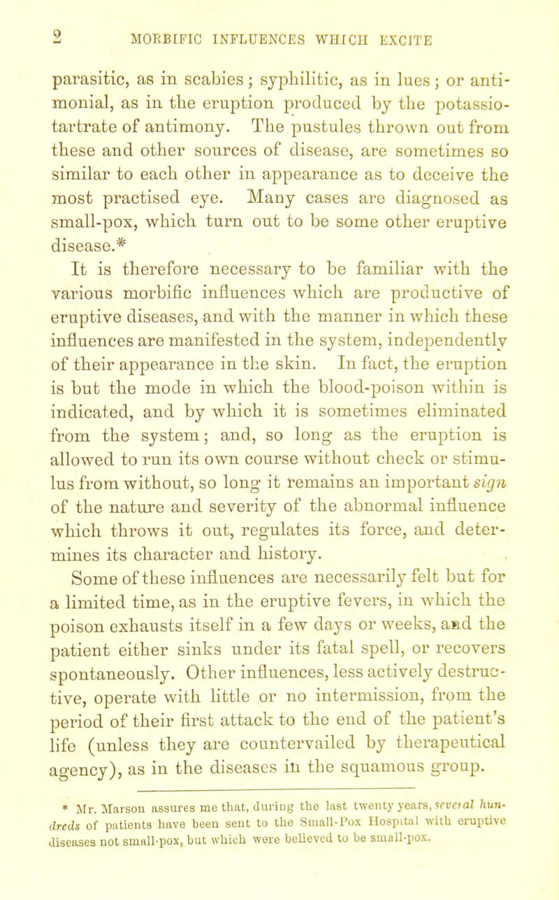 i parasitic, as in scabies; syphilitic, as in lues; or anti- monial, as in the eruption produced by the potassio- tartrate of antimony. The pustules thrown out from these and other sources of disease, are sometimes so similar to each other in appearance as to deceive the most practised eye. Many cases are diagnosed as small-pox, which turn out to be some other eruptive disease.* It is therefore necessary to be familiar with the various morbific influences which are productive of eruptive diseases, and with the manner in which these influences are manifested in the system, independently of their appearance in the skin. In fact, the eruption is but the mode in which the blood-poison within is indicated, and by which it is sometimes eliminated from the system; and, so long as the eruption is allowed to run its own course without check or stimu- lus from without, so long it remains an important sign of the nature and severity of the abnormal influence which throws it out, regulates its force, and deter- mines its character and history. Some of these influences are necessarily felt but for a limited time, as in the eruptive fevers, in which the poison exhausts itself in a few days or weeks, and the patient either sinks under its fatal spell, or recovers spontaneously. Other influences, less actively destruc- tive, operate with little or no intermission, from the period of their first attack to the end of the patient's life (unless they are countervailed by therapeutical agency), as in the diseases in the squamous group. * Mr. Marson assures me thrit, during the last twenty years, scvaal hun- dreds of patients have been sent to the Small-Pox Hospital with eruptive diseases not small-pox, but which were believed to be small-pox.