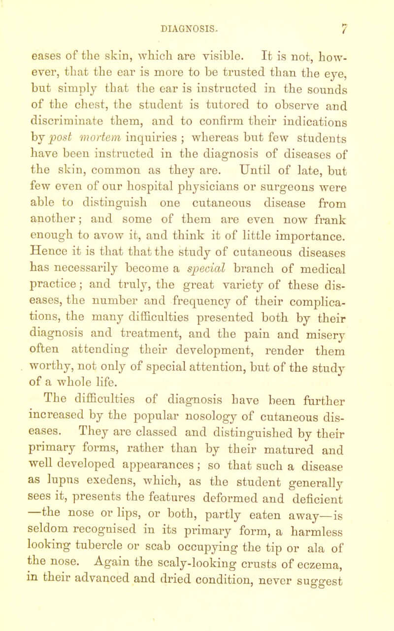 eases of the skin, which are visible. It is not, how- ever, that the ear is more to be trusted than the eye, but simply that the ear is instructed in the sounds of the chest, the student is tutored to observe and discriminate them, and to confirm their indications by post mortem inquiries ; whereas bnt few students have been instructed in the diagnosis of diseases of the skin, common as they are. Until of late, but few even of our hospital physicians or surgeons were able to distinguish one cutaneous disease from another; and some of them are even now frank enough to avow it, and think it of little importance. Hence it is that that the study of cutaneous diseases has necessarily become a special branch of medical practice; and truly, the great variety of these dis- eases, the number and frequency of their complica- tions, the many difficulties presented both by their diagnosis and treatment, and the pain and misery often attending their development, render them worthy, not only of special attention, but of the study of a whole life. The difficulties of diagnosis have been further increased by the popular nosology of cutaneous dis- eases. They are classed and distinguished by their primary forms, rather than by their matured and well developed appearances ; so that such a disease as lupus exedens, which, as the student generally sees it, presents the features deformed and deficient —the nose or lips, or both, partly eaten away—is seldom recognised in its primary form, a harmless looking tubercle or scab occupying the tip or ala of the nose. Again the scaly-looking crusts of eczema, in their advanced and dried condition, never suggest