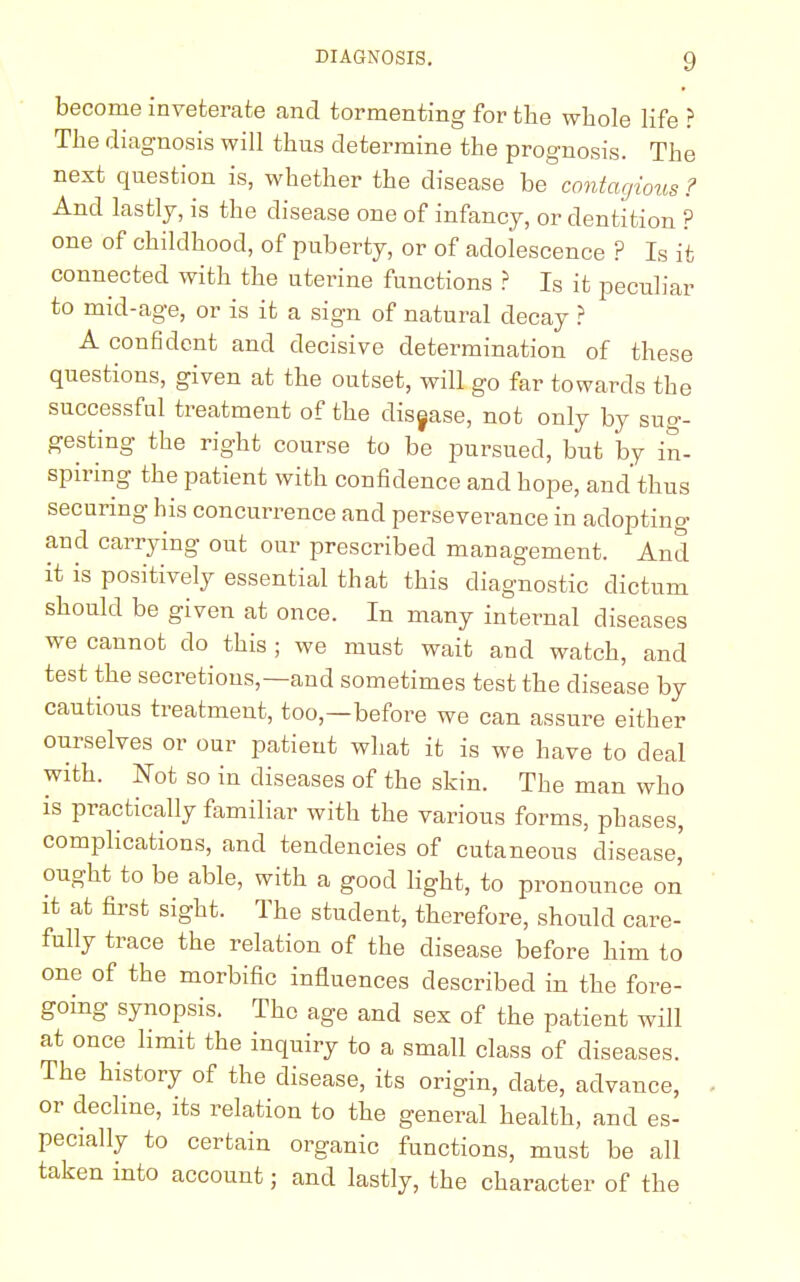 become inveterate and tormenting for the whole life ? The diagnosis will thus determine the prognosis. The next question is, whether the disease be contagious ? And lastly, is the disease one of infancy, or dentition ? one of childhood, of puberty, or of adolescence ? Is it connected with the uterine functions ? Is it peculiar to mid-age, or is it a sign of natural decay ? A confident and decisive determination of these questions, given at the outset, will go far towards the successful treatment of the disease, not only by sug- gesting the right course to be pursued, but by in- spiring the patient with confidence and hope, and'thus securing his concurrence and perseverance in adopting and carrying out our prescribed management. And it is positively essential that this diagnostic dictum should be given at once. In many internal diseases we cannot do this ; we must wait and watch, and test the secretions,—and sometimes test the disease by cautious treatment, too,—before we can assure either ourselves or our patient what it is we have to deal with. Not so in diseases of the skin. The man who is practically familiar with the various forms, phases, complications, and tendencies of cutaneous disease' ought to be able, with a good light, to pronounce on it at first sight. The student, therefore, should care- fully trace the relation of the disease before him to one of the morbific influences described in the fore- going synopsis. The age and sex of the patient will at once limit the inquiry to a small class of diseases. The history of the disease, its origin, date, advance, or decline, its relation to the general health, and es- pecially to certain organic functions, must be all taken into account; and lastly, the character of the