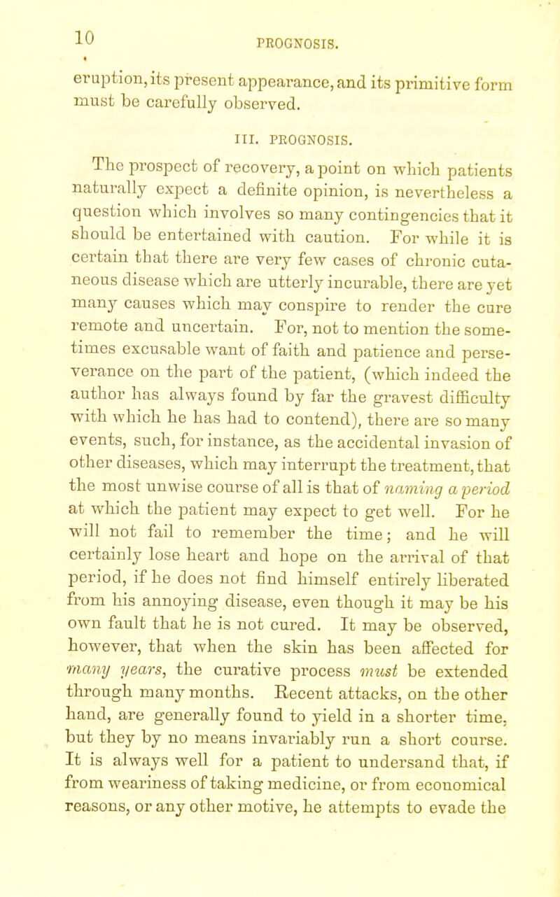 PROGNOSIS. eruption, its present appearance, and its primitive form must be carefully observed. III. PROGNOSIS. The prospect of recovery, a point on which patients naturally expect a definite opinion, is nevertheless a question which involves so many contingencies that it should be entertained with caution. For while it is certain that there are very few cases of chronic cuta- neous disease which are utterly incurable, there are yet many causes which may conspire to render the cure remote and uncertain. For, not to mention the some- times excusable want of faith and patience and perse- verance on the part of the patient, (which indeed the author has always found by far the gravest difficulty with which he has had to contend), there are so many events, such, for instance, as the accidental invasion of other diseases, which may interrupt the treatment, that the most unwise course of all is that of naming a period at which the patient may expect to get well. For he will not fail to remember the time; and he will certainly lose heart and hope on the arrival of that period, if he does not find himself entirely liberated from his annoying disease, even though it may be his own fault that he is not cured. It may be observed, however, that when the skin has been affected for many years, the curative process must be extended through many months. Recent attacks, on the other hand, are generally found to yield in a shorter time, but they by no means invariably run a short course. It is always well for a patient to undersand that, if from weariness of taking medicine, or from economical reasons, or any other motive, he attends to evade the
