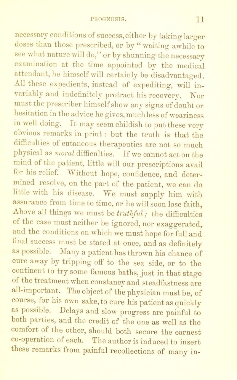 necessary conditions of success, either by taking larger doses than those prescribed, or by  waiting awhile to see what nature will do, or by shunning the necessary examination at the time appointed by the medical attendant, he himself will certainly be disadvantaged. All these expedients, instead of expediting, will in- variably and indefinitely protract his recovery. Nor must the prescriber himself show any signs of doubt or hesitation in the advice he gives, much less of weariness m well doing. It may seem childish to put these very obvious remarks in print : but the truth is that the difficulties of cutaneous therapeutics are not so much physical as moral difficulties. If we cannot act on the mind of the patient, little will our prescriptions avail for his relief. Without hope, confidence, and deter- mined resolve, on the part of the patient, we can do little with his disease. We must supply him with assurance from time to time, or he will soon lose faith, Above all things we must be truthful; the difficulties of the case must neither be ignored, nor exaggerated, and the conditions on which we must hope for full and final success must be stated at once, and as definitely as possible. Many a patient has thrown his chance of cure away by tripping off to the sea side, or to the continent to try some famous baths, just in that stage of the treatment when constancy and steadfastness are all-important. The object of the physician must be, of course, for his own sake, to cure his patient as quickly as possible. Delays and slow progress are painful to both parties, and the credit of the one as well as the comfort of the other, should both secure the earnest co-operation of each. The author is induced to insert these remarks from painful recollections of many in-