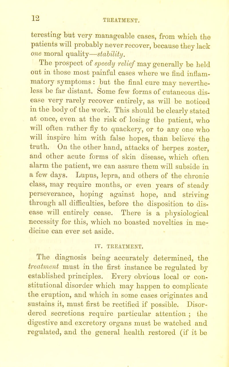 teresting but very manageable cases, from which the patients will probably never recover, because they lack one moral quality—stability. The prospect of speedy relief may generally be held out in those most painful cases where we find inflam- matory symptoms : but the final cure may neverthe- less be far distant. Some few forms of cutaneous dis- ease very rarely recover entirely, as will be noticed in the body of the work. This should be clearly stated at once, even at the risk of losing the patient, who will often rather fly to quackery, or to any one who will inspire him with false hopes, than believe the truth. On the other hand, attacks of herpes zoster, and other acute forms of skin disease, which often alarm the patient, we can assure them will subside in a few days. Lupus, lepra, and others of the chronic class, may require months, or even years of steady perseverauce, hoping against hope, and striving through all difficulties, before the disposition to dis- ease will entirely cease. There is a physiological necessity for this, which no boasted novelties in me- dicine can ever set aside. IV. TREATMENT. The diagnosis being accurately determined, the treatment must in the first instance be regulated by established principles. Every obvious local or con- stitutional disorder which may happen to complicate the eruption, and which in some cases originates and sustains it, must first be rectified if possible. Disor- dered secretions require particular attention ; the digestive and excretory organs must be watched and regulated, and the general health restored (if it be