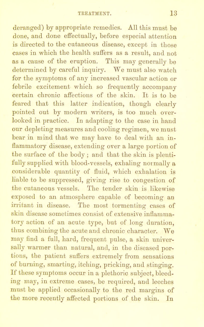 deranged) by appropriate remedies. All this must be done, and done effectually, before especial attention is directed to the cutaneous disease, except in those cases in which the health suffers as a result, and not as a cause of the eruption. This may generally be determined by careful inquiry. We must also watch for the symptoms of any increased vascular action or febrile excitement which so frequently accompany certain chronic affections of the skin. It is to be feared that this latter indication, though clearly pointed out by modern writers, is too much over- looked in practice. In adapting to the case in hand our depleting measures and cooling regimen, we must bear in mind that we may have to deal with an in- flammatory disease, extending over a large jtortion of the surface of the body ; and that the skin is plenti- fully supplied with blood-vessels, exhaling normally a considerable quantity of fluid, which exhalation is liable to be suppressed, giving rise to congestion of the cutaneous vessels. The tender skin is likewise exposed to an atmosphere capable of becoming an irritant in disease. The most tormenting cases of skin disease sometimes consist of extensive inflamma- tory action of an acute type, but of long duration, thus combining the acute and chronic character. We may find a full, hard, frequent pulse, a skin univer- sally warmer than natural, and, in the diseased por- tions, the patient suffers extremely from sensations of burning, smarting, itching, pricking, and stinging. If these symptoms occur in a plethoric subject, bleed- ing may, in extreme cases, be required, and leeches must be applied occasionally to the red mai^gins of the more recently affected portions of the skin. In