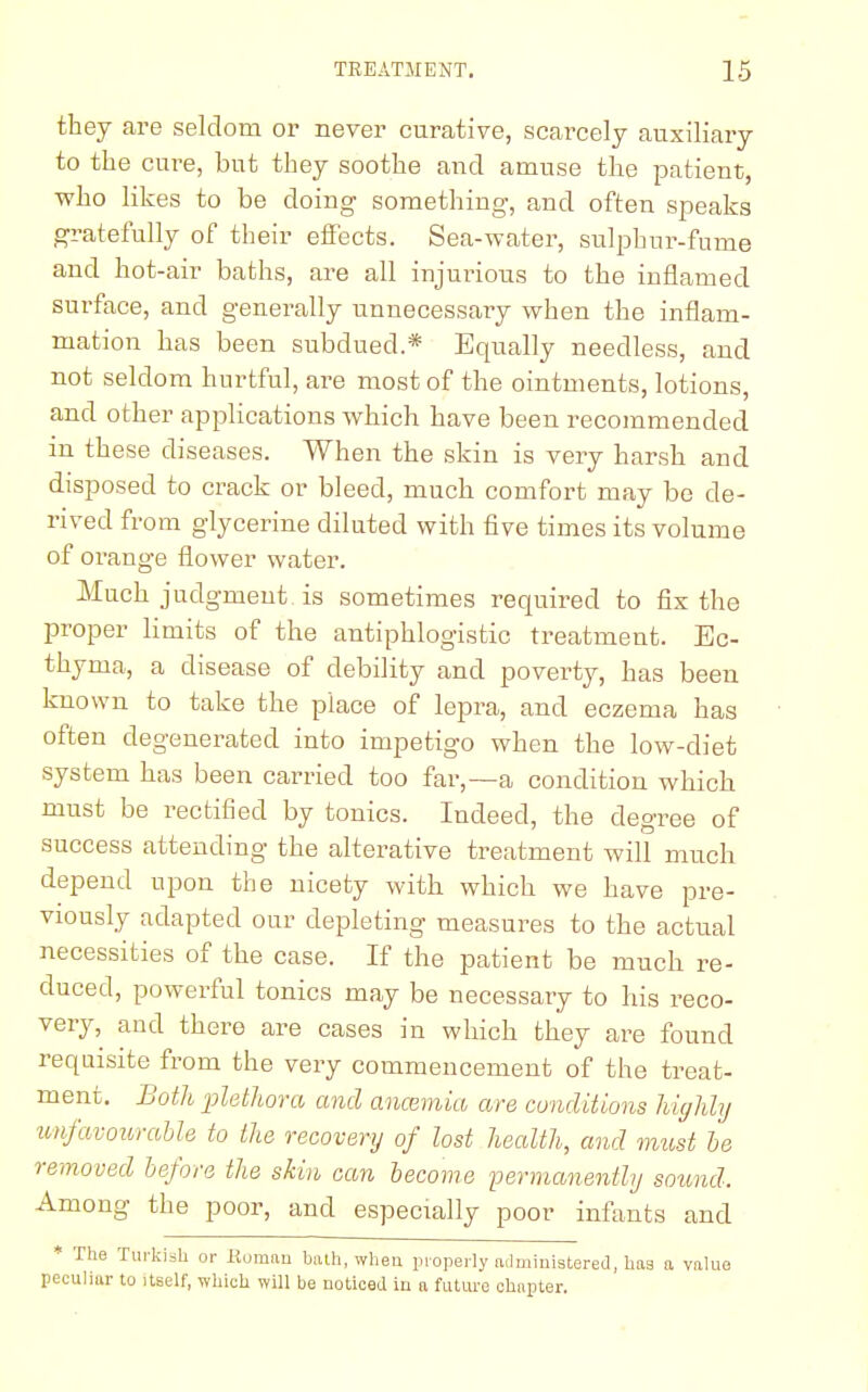 they are seldom or never curative, scarcely auxiliary to the cure, but they soothe and amuse the patient, who likes to be doing something, and often speaks gratefully of their effects. Sea-water, sulphur-fume and hot-air baths, are all injurious to the inflamed surface, and generally unnecessary when the inflam- mation has been subdued.* Equally needless, and not seldom hurtful, are most of the ointments, lotions, and other applications which have been recommended m these diseases. When the skin is very harsh and disposed to crack or bleed, much comfort may be de- rived from glycerine diluted with five times its volume of orange flower water. Much judgment is sometimes required to fix the proper limits of the antiphlogistic treatment. Ec- thyma, a disease of debility and poverty, has been known to take the place of lepra, and eczema has often degenerated into impetigo when the low-diet system has been carried too far,—a condition which must be rectified by tonics. Indeed, the degree of success attending the alterative treatment will much depend upon the nicety with which we have pre- viously adapted our depleting measures to the actual necessities of the case. If the patient be much re- duced, powerful tonics may be necessary to his reco- very, and there are cases in which they are found requisite from the very commencement of the treat- ment. Both ■plethora and anosmia are conditions highly unfavourable to the recovery of lost health, and must be removed before the skin can become permanently sound. Among the poor, and especially poor infants and * The Turkish or Roman bath, when properly administered, has a value peculiar to itself, which will be noticed in a future chapter.