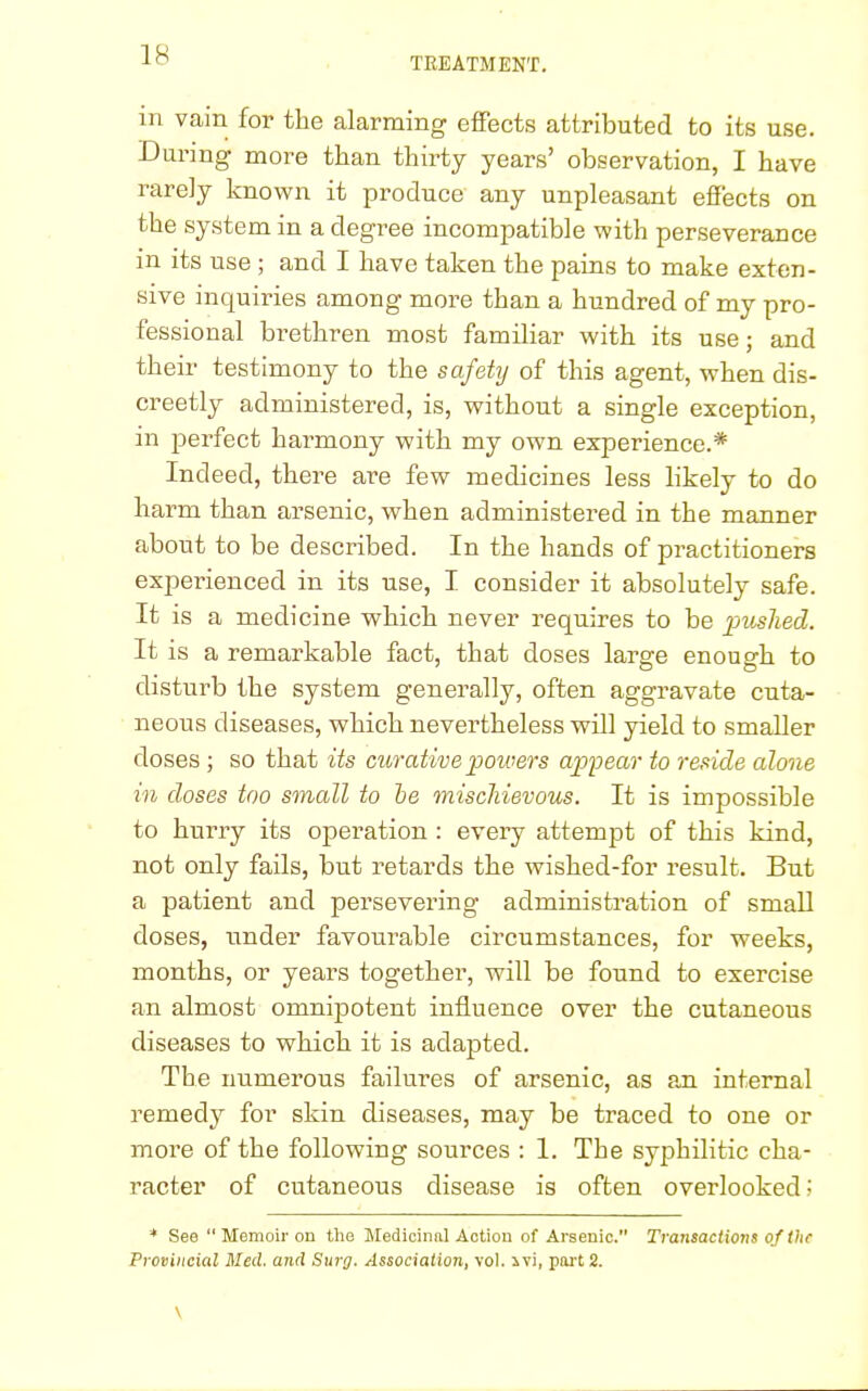 TREATMENT. in vain for the alarming effects attributed to its use. During more than thirty years' observation, I have rarely known it produce any unpleasant effects on the system in a degree incompatible with perseverance in its use ; and I have taken the pains to make exten- sive inquiries among more than a hundred of my pro- fessional brethren most familiar with its use; and their testimony to the safety of this agent, when dis- creetly administered, is, without a single exception, in perfect harmony with my own experience.* Indeed, there are few medicines less likely to do harm than arsenic, when administered in the manner about to be described. In the hands of practitioners experienced in its use, I consider it absolutely safe. It is a medicine which never requires to be pushed. It is a remarkable fact, that doses large enough to disturb the system generally, often aggravate cuta- neous diseases, which nevertheless will yield to smaller doses ; so that its curative powers appear to reside alone in doses too small to be mischievous. It is impossible to hurry its operation : every attempt of this kind, not only fails, but retards the wished-for result. But a patient and persevering administration of small doses, under favourable circumstances, for weeks, months, or years together, will be found to exercise an almost omnipotent influence over the cutaneous diseases to which it is adapted. The numerous failures of arsenic, as an internal remedy for skin diseases, may be traced to one or more of the following sources : 1. The syphilitic cha- racter of cutaneous disease is often overlooked; * See  Memoir on the Medicinal Action of Arsenic. Transactions of the Provincial Med. and Surg. Association, vol. ivi, part 2.