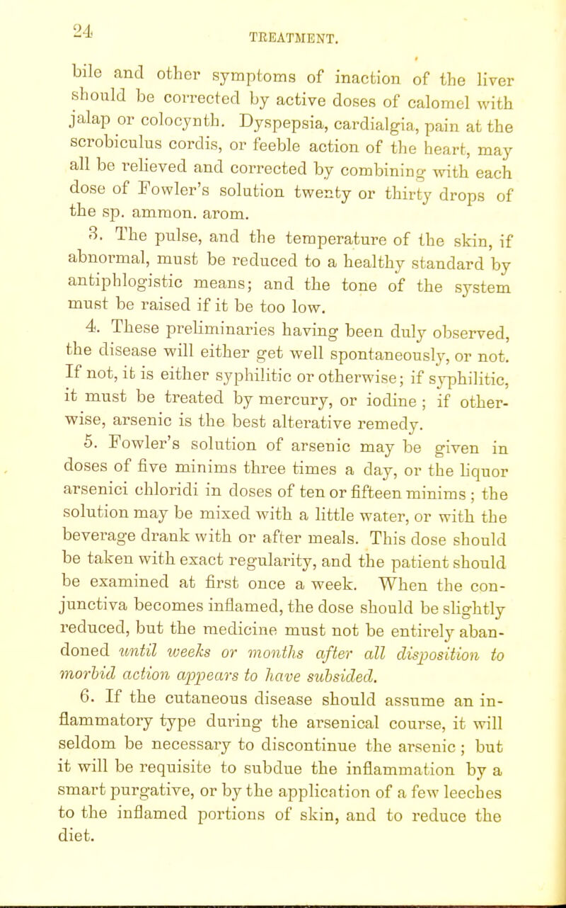 bile and other symptoms of inaction of the liver should be corrected by active doses of calomel with jalap or colocynth. Dyspepsia, cardialgia, pain at the scrobiculus cordis, or feeble action of the heart, may all be relieved and corrected by combining with each dose of Fowler's solution twenty or thirty drops of the sp. ammon. arom. 3. The pulse, and the temperature of the skin, if abnormal, must be reduced to a healthy standard by antiphlogistic means; and the tone of the system must be raised if it be too low. 4. These preliminaries having been duly observed, the disease will either get well spontaneously, or not. If not, it is either syphilitic or otherwise; if syphilitic, it must be treated by mercury, or iodine ; if other- wise, arsenic is the best alterative remedy. 5. Fowler's solution of arsenic may be given in doses of five minims three times a day, or the liquor arsenici chloridi in closes of ten or fifteen minims ; the solution may be mixed with a little water, or with the beverage drank with or after meals. This dose should be taken with exact regularity, and the patient should be examined at first once a week. When the con- junctiva becomes inflamed, the dose should be slightly reduced, but the medicine must not be entirely aban- doned until weeks or months after all disposition to morbid action appears to have subsided. 6. If the cutaneous disease should assume an in- flammatory type during the arsenical course, it will seldom be necessary to discontinue the arsenic ; but it will be requisite to subdue the inflammation by a smart purgative, or by the application of a few leeches to the inflamed portions of skin, and to reduce the diet.