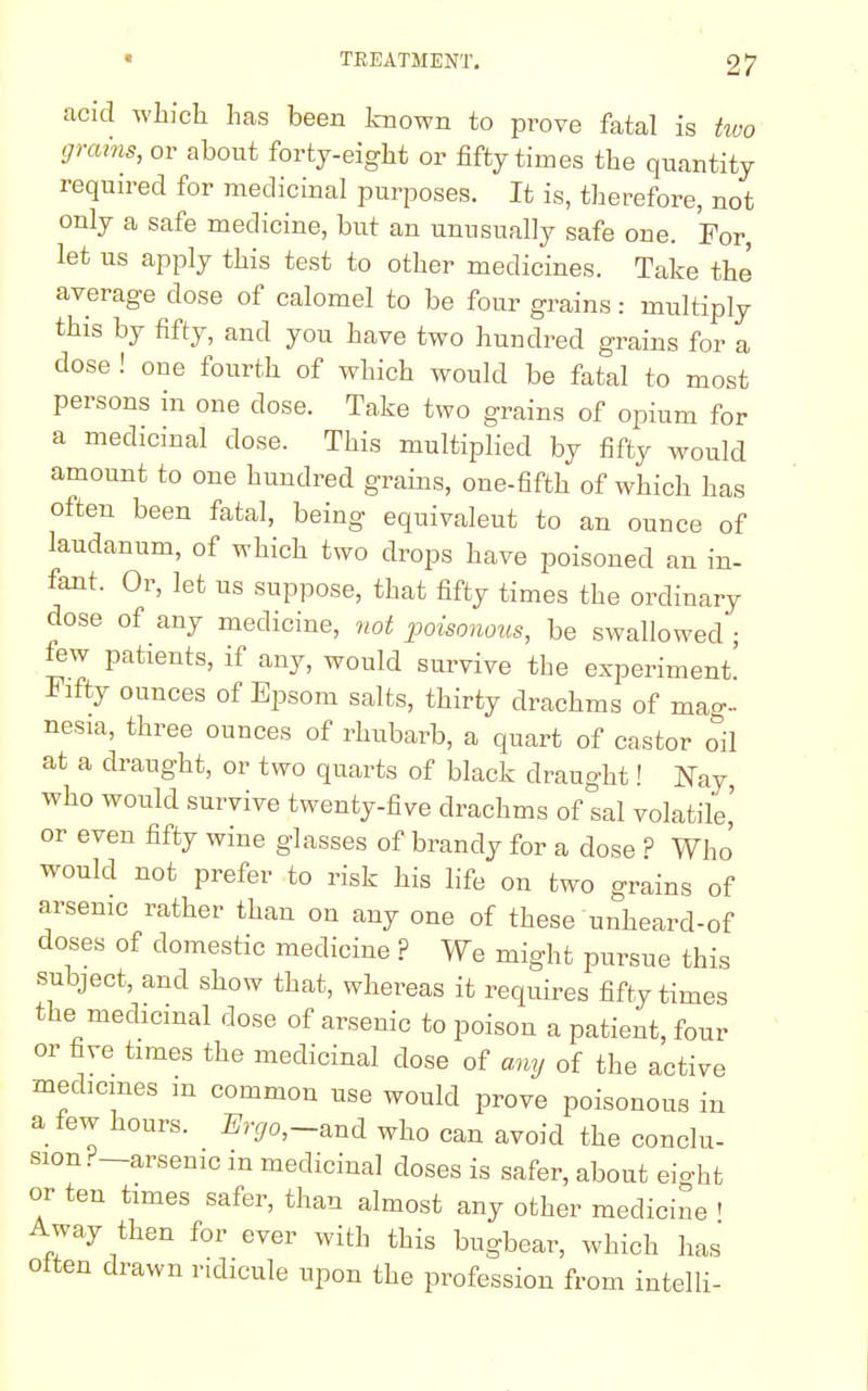 acid which has been known to prove fatal is two grams, or about forty-eight or fifty times the quantity required for medicinal purposes. It is, therefore, not only a safe medicine, but an unusually safe one. For, let us apply this test to other medicines. Take the average close of calomel to be four grains: multiply this by fifty, and you have two hundred grains for a dose ! one fourth of which would be fatal to most persons in one close. Take two grains of opium for a medicinal close. This multiplied by fifty would amount to one hundred grains, one-fifth of which has often been fatal, being equivaleut to an ounce of laudanum, of which two drops have poisoned an in- fant. Or, let us suppose, that fifty times the ordinary dose of any medicine, not poisonous, be swallowed • few patients, if any, would survive the experiment' Fifty ounces of Epsom salts, thirty drachms of mag- nesia, three ounces of rhubarb, a quart of castor oil at a draught, or two quarts of black draught! Nay who would survive twenty-five drachms of sal volatile,' or even fifty wine glasses of brandy for a dose ? Who' would not prefer to risk his life on two grains of arsenic rather than on any one of these unheard-of doses of domestic medicine ? We might pursue this subject, and show that, whereas it requires fifty times the medicinal dose of arsenic to poison a patient, four or five times the medicinal close of any of the active medicines m common use would prove poisonous in a few hours. Ergo,-and who can avoid the conclu- sion ?—arsenic m medicinal doses is safer, about eight or ten times safer, than almost any other medicine ' Away then for ever with this bugbear, which has otten drawn ridicule upon the profession from intelli-