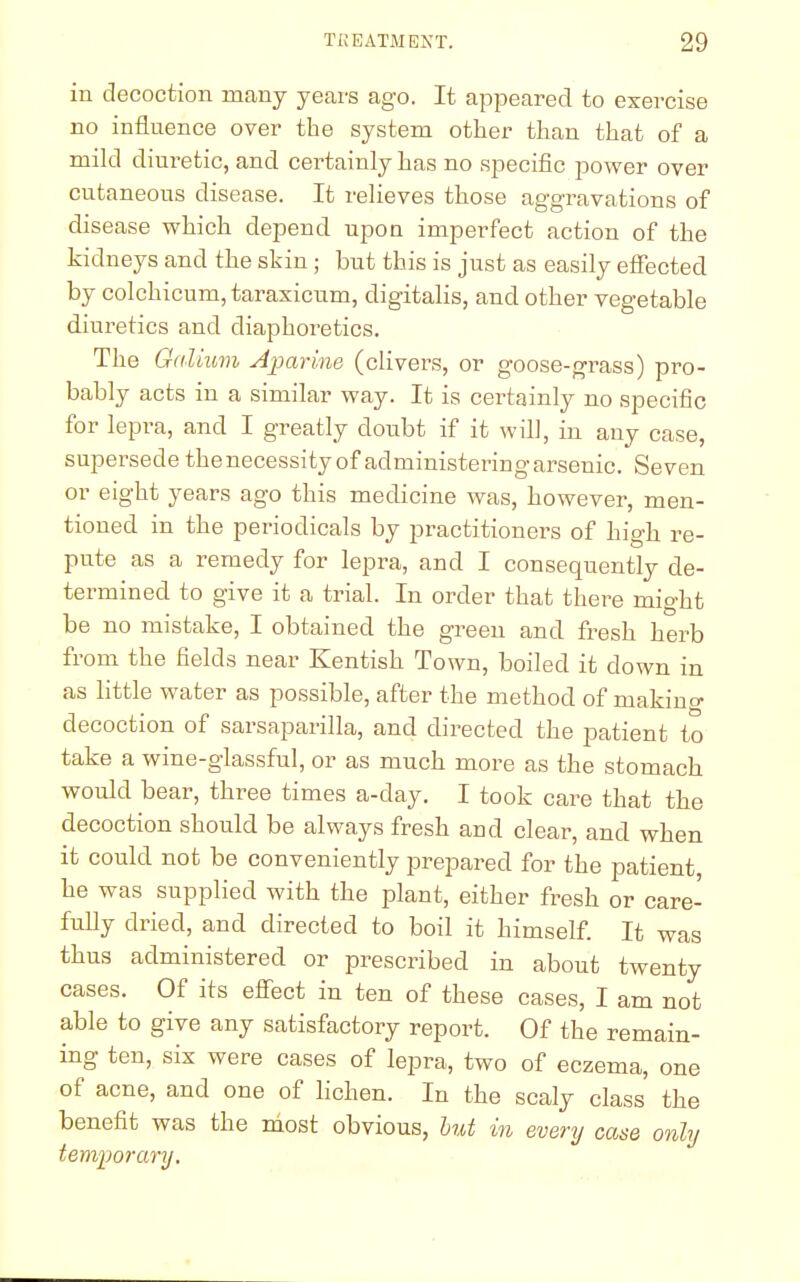 in decoction many years ago. It appeared to exercise no influence over the system other than that of a mild diuretic, and cei'tainly has no specific power over cutaneous disease. It relieves those aggravations of disease which depend upon imperfect action of the kidneys and the skin ; but this is just as easily effected by colchicum, taraxicum, digitalis, and other vegetable diuretics and diaphoretics. The Galium Aparine (clivers, or goose-grass) pro- bably acts in a similar way. It is certainly no specific for lepra, and I greatly doubt if it will, in any case, supersede thenecessity of administering arsenic. Seven or eight years ago this medicine was, however, men- tioned in the periodicals by practitioners of high re- pute as a remedy for lepra, and I consequently de- termined to give it a trial. In order that there might be no mistake, I obtained the green and fresh herb from the fields near Kentish Town, boiled it clown in as little water as possible, after the method of making decoction of sarsaparilla, and directed the patient to take a wine-glassful, or as much more as the stomach would bear, three times a-day. I took care that the decoction should be always fresh and clear, and when it could not be conveniently prepared for the patient, he was supplied with the plant, either fresh or care- fully dried, and directed to boil it himself. It was thus administered or prescribed in about twenty cases. Of its effect in ten of these cases, I am not able to give any satisfactory report. Of the remain- ing ten, six were cases of lepra, two of eczema, one of acne, and one of lichen. In the scaly class the benefit was the most obvious, but in every cane only temporary.