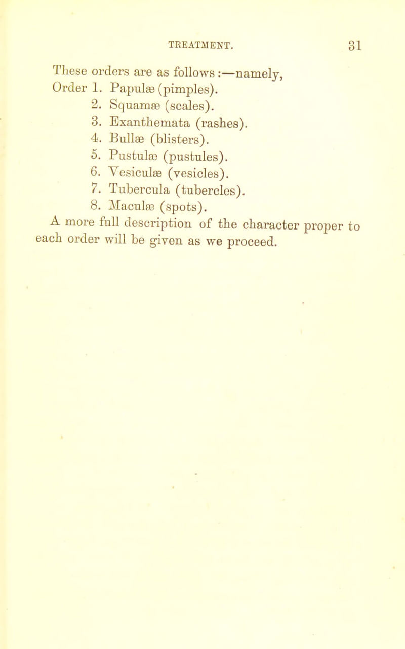 These orders are as follows :—namely, Order 1. Papulaa (pimples). 2. Sq uamaa (scales). 3. Exanthemata (rashes). 4. Bullae (blisters). 5. Pustulaa (pustules). 6. Vesicuhe (vesicles). 7. Tubercula (tubercles). 8. Maculae (spots). A more full description of the character proper to each order will be given as we proceed.