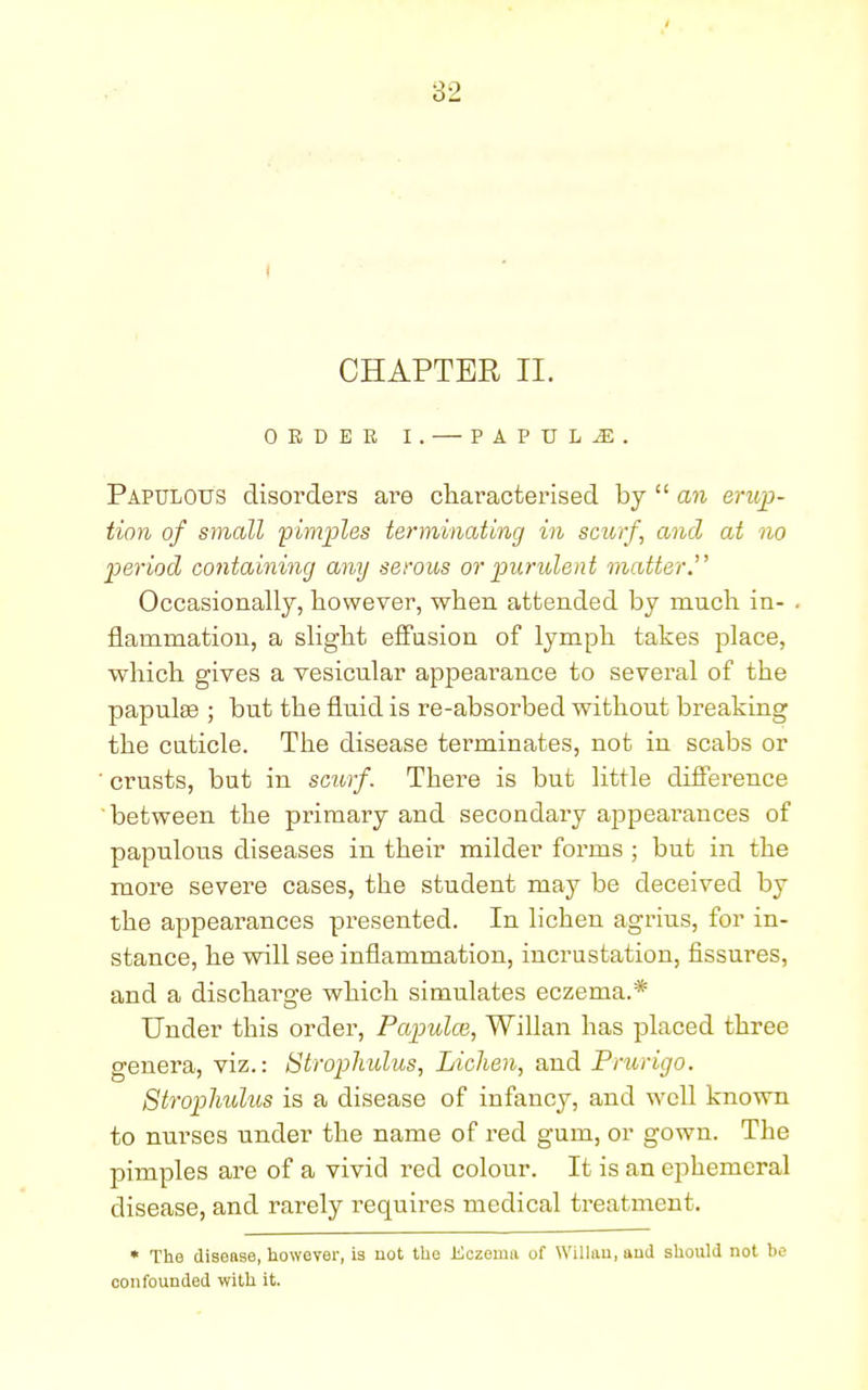 CHAPTER II. ORDER I. — PAPULJE. Papulous disorders are characterised by  an erup- tion of small pimples terminating in scurf, and at no period containing any serous or purulent matter.' Occasionally, however, when attended by mnch in- . flaniniation, a slight effusion of lymph takes place, which gives a vesicular appearance to several of the papulas ; but the fluid is re-absorbed without breaking the cuticle. The disease terminates, not in scabs or ' crusts, but in scurf. There is but little difference between the primary and secondary appearances of papulous diseases in their milder forms ; but in the more severe cases, the student may be deceived by the appearances presented. In lichen agrius, for in- stance, he wall see inflammation, incrustation, fissures, and a discharge which simulates eczema.* Under this order, Papula}, Willan has placed three genera, viz.: Strophulus, Lichen, and Prurigo. Strophulus is a disease of infancy, and well known to nurses under the name of red gum, or gown. The pimples are of a vivid red colour. It is an ephemeral disease, and rarely requires medical treatment. * The disease, however, is not the Eczema of Willan, and should not be confounded with it.