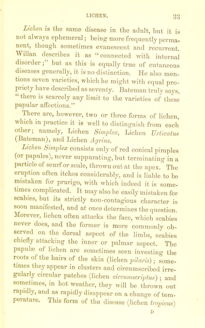 Lichen is the same disease in the adult, but it is not always ephemeral; being more frequently perma- nent, though sometimes evanescent and recurrent. Willan describes it as connected with internal disorder; but as this is equally true of cutaneous diseases generally, it is no distinction. He also men- tions seven varieties, which he might with equal pro- priety have described as seventy. Bateman truly says,  there is scarcely any limit to the varieties of these papular affections. There are, however, two or three forms of lichen, which in practice it is well to distinguish from each other; namely, Lichen Simplex, Lichen Urticatus (Bateman), and Lichen Agnus. Lichen Simplex consists only of red conical pimples (or papules), never suppurating, but terminating in a particle of scurf or scale, thrown out at the apex. The eruption often itches considerably, and is liable to be mistaken for prurigo, with which indeed it is some- times complicated. It may also be easily mistaken for scabies, but its strictly non-contagious character is soon manifested, and at once determines the question. Morever, lichen often attacks the face, which scabies never does, and the former is more commonly ob- served on the dorsal aspect of the limbs, scabies chiefly attacking the inner or palmar aspect. The papula? of lichen are sometimes seen investing the roots of the hairs of the skin (lichen pilaris) ■ some- times they appear in clusters and circumscribed irre- gularly circular patches (lichen circumscriptus) ■ and sometimes, in hot weather, they will be thrown out rapidly, and as rapidly disappear on a change of tem- perature. This form of the disease (lichen tropicus)