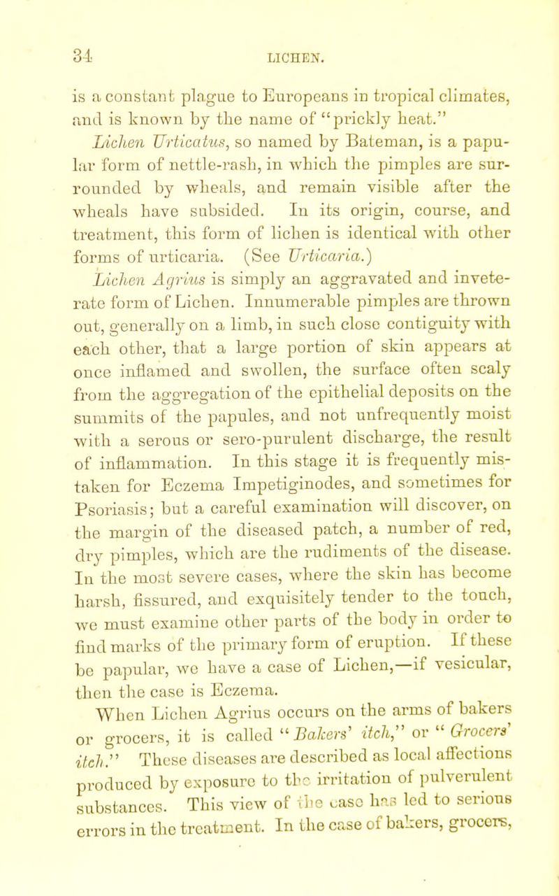 is a constant plague to Europeans in tropical climates, and is known by the name of prickly heat. Lichen Urticatus, so named by Bateman, is a papu- lar form of nettle-rash, in which the pimples are sur- rounded by wheals, and remain visible after the wheals have subsided. In its origin, course, and treatment, this form of lichen is identical with other forms of urticaria. (See Urticaria.) Lichen Agrius is simply an aggravated and invete- rate form of Lichen. Innumerable pimples are thrown out, generally on a limb, in such close contiguity with each other, that a large portion of skin appears at once inflamed and swollen, the surface often scaly from the aggregation of the epithelial deposits on the summits of the papules, and not unfrequently moist with a serous or sero-purulent discharge, the result of inflammation. In this stage it is frequently mis- taken for Eczema Impetiginodes, and sometimes for Psoriasis; but a careful examination will discover, on the margin of the diseased patch, a number of red, dry pimples, which are the rudiments of the disease. In the most severe cases, where the skin has become harsh, fissured, and exquisitely tender to the touch, we must examine other parts of the body in order to find marks of the primary form of eruption. If these be papular, we have a case of Lichen,—if vesicular, then the case is Eczema. When Lichen Agrius occurs on the arms of bakers or grocers, it is called Bakers' itch, or  Grocers' itch:' These diseases are described as local affections produced by exposure to the irritation of pulverulent substances. This view of the caso has led to serious errors in the treatment. In the case of bakers, grocers,