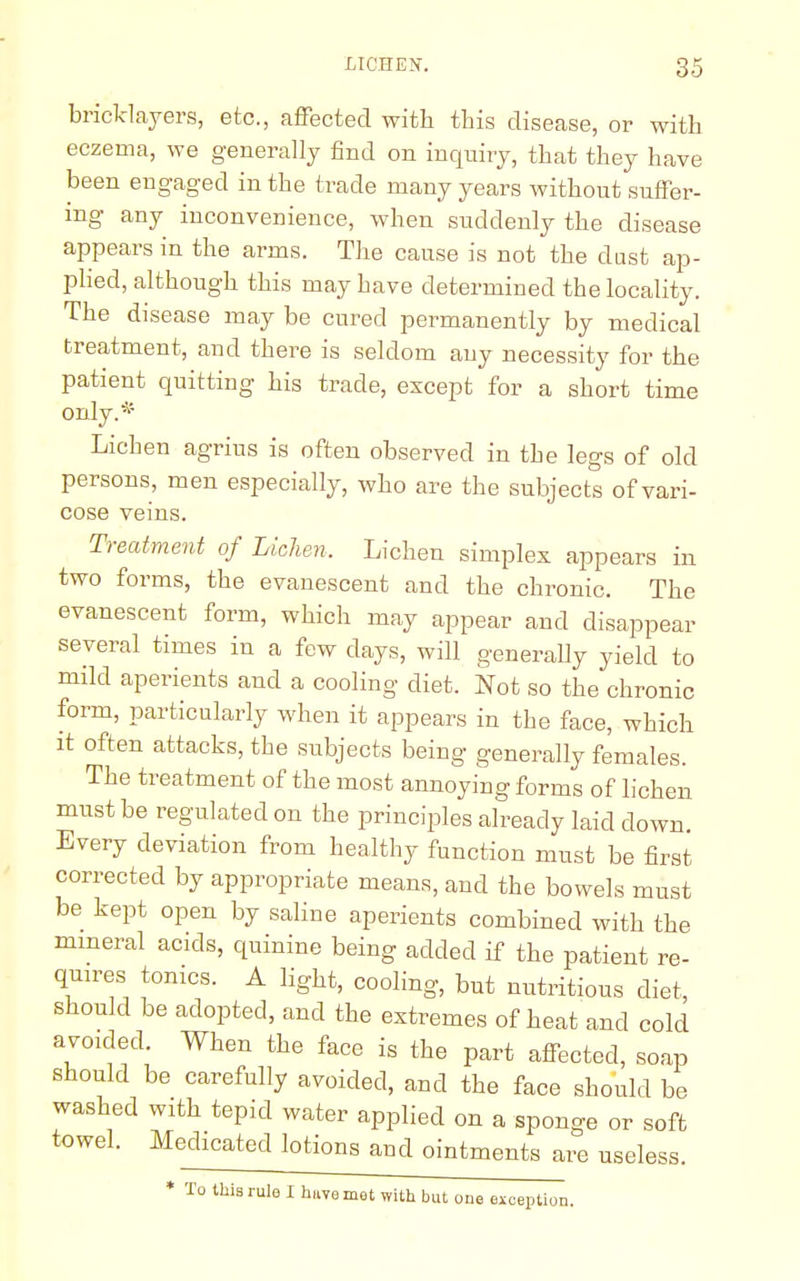 bricklayers, etc., affected with this disease, or with eczema, we generally find on inquiry, that they have been engaged in the trade many years without suffer- ing any inconvenience, when suddenly the disease appears in the arms. The cause is not the dust ap- plied, although this may have determined the locality. The disease may be cured permanently by medical treatment, and there is seldom any necessity for the patient quitting his trade, except for a short time only.* Lichen agrius is often observed in the legs of old persons, men especially, who are the subjects of vari- cose veins. Treatment of Lichen, Lichen simplex appears in two forms, the evanescent and the chronic. The evanescent form, which may appear and disappear several times in a few days, will generally yield to mild aperients and a cooling diet. Not so the chronic form, particularly when it appears in the face, which it often attacks, the subjects being generally females. The treatment of the most annoying forms of lichen must be regulated on the principles already laid down. Every deviation from healthy function must be first corrected by appropriate means, and the bowels must be kept open by saline aperients combined with the mineral acids, quinine being added if the patient re- quires tonics. A light, cooling, but nutritious diet, should be adopted, and the extremes of heat and cold avoided. When the face is the part affected, soap should be carefully avoided, and the face should be washed with tepid water applied on a sponge or soft towel. Medicated lotions and ointments are useless. * To this rule I huvemet with but one exception.