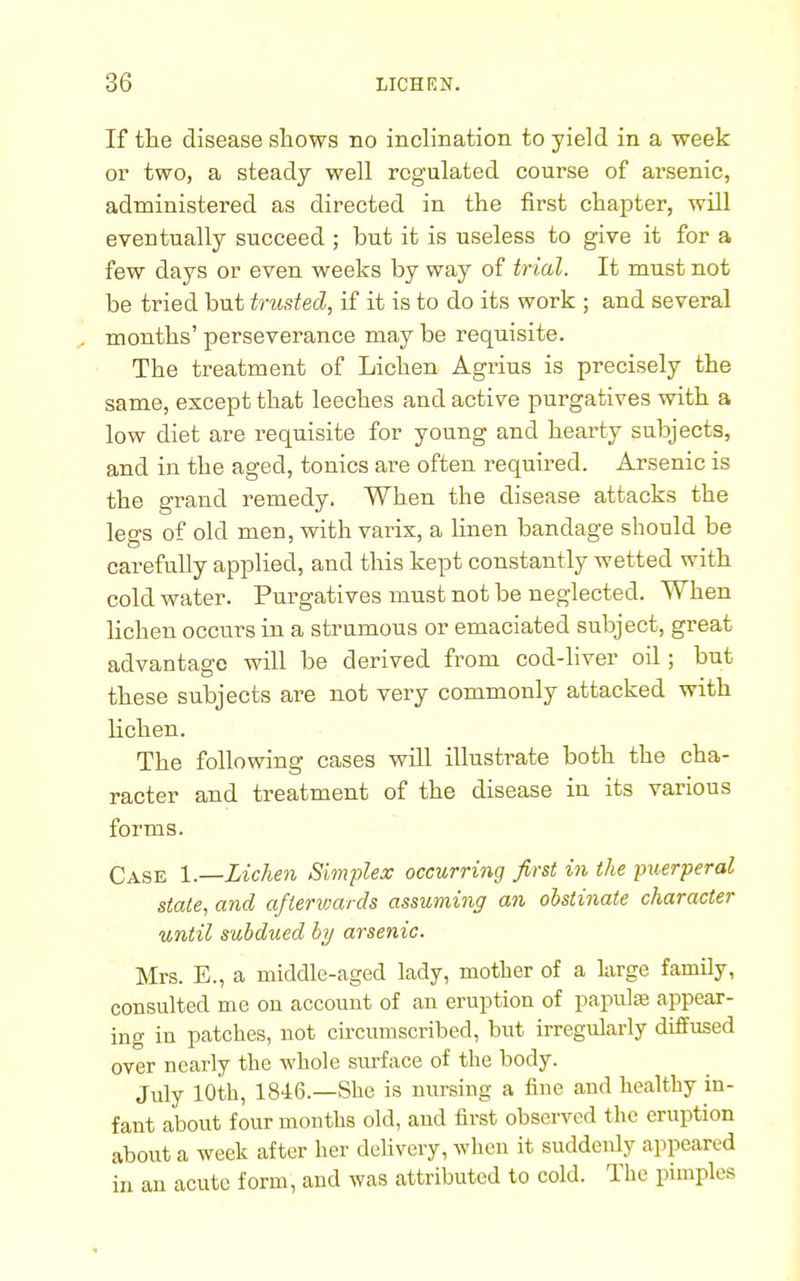 If the disease shows no inclination to yield in a week or two, a steady well regulated course of arsenic, administered as directed in the first chapter, will eventually succeed ; but it is useless to give it for a few days or even weeks by way of trial. It must not be tried but trusted, if it is to do its work ; and several . months' perseverance may be requisite. The treatment of Lichen Agrius is precisely the same, except that leeches and active purgatives with a low diet are requisite for young and hearty subjects, and in the aged, tonics are often required. Arsenic is the grand remedy. When the disease attacks the legs of old men, with varix, a linen bandage should be carefully applied, and this kept constantly wetted with cold water. Purgatives must not be neglected. When lichen occurs in a strumous or emaciated subject, great advantage will be derived from cod-liver oil; but these subjects are not very commonly attacked with lichen. The following cases will illustrate both the cha- racter and treatment of the disease in its various forms. Case 1.—Lichen Simplex occurring first in the puerperal state, and afterwards assuming an obstinate character until subdued by arsenic. Mrs. E., a middle-aged lady, mother of a large family, consulted me on account of an eruption of papulae appear- ing in patches, not circumscribed, but irregularly diffused over nearly the whole surface of the body. July 10th, 1846.—She is nursing a fine and healthy in- fant about four months old, and first observed the eruption about a week after her delivery, when it suddenly appeared in an acute form, and was attributed to cold. The pimples