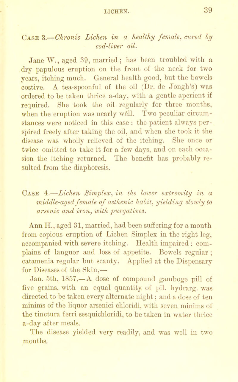 Case 3.—Chronic Lichen in a healthy female, cured hy cod-liver oil. Jane W., aged 39, married; has been troubled with a dry papulous eruption on the front of the neck for two years, itching much. General health good, but the bowels costive. A tea-spoonful of the oil (Dr. de Jongh's) was ordered to be taken thrice a-day, with a geutle aperient if required. She took the oil regularly for three mouths, when the eruption was nearly well. Two peculiar circum- stances were noticed in this case : the patient always per- spired freely after taking the oil, and when she took it the disease was wholly relieved of the itching. She once or twice omitted to take it for a few days, and on each occa- sion the itching returned. The benefit has probably re- sulted from the diaphoresis. Case 4.—Lichen Simplex, in the lower extremity in a middle-aged female of asthenic habit, yielding slowly to arsenic and iron, with purgatives. Ann H., aged 31, married, had been suffering for a month from copious eruption of Lichen Simplex in the right leg, accompanied with severe itching. Health inrpaired : com- plains of languor and loss of appetite. Bowels regular ; catamenia regular but scanty. Applied at the Dispensary for Diseases of the Skin,— Jan. 5th, 1857.—A dose of compound gamboge pill of five grains, with an equal quantity of pil. hydrarg. was directed to be taken every alternate night; and a dose of ten minims of the liquor arsenici chloridi, with seven minims of the tinctura ferri sesquichloridi, to be taken in water thrice a-day after meals. The disease yielded very readily, and was well in two months.