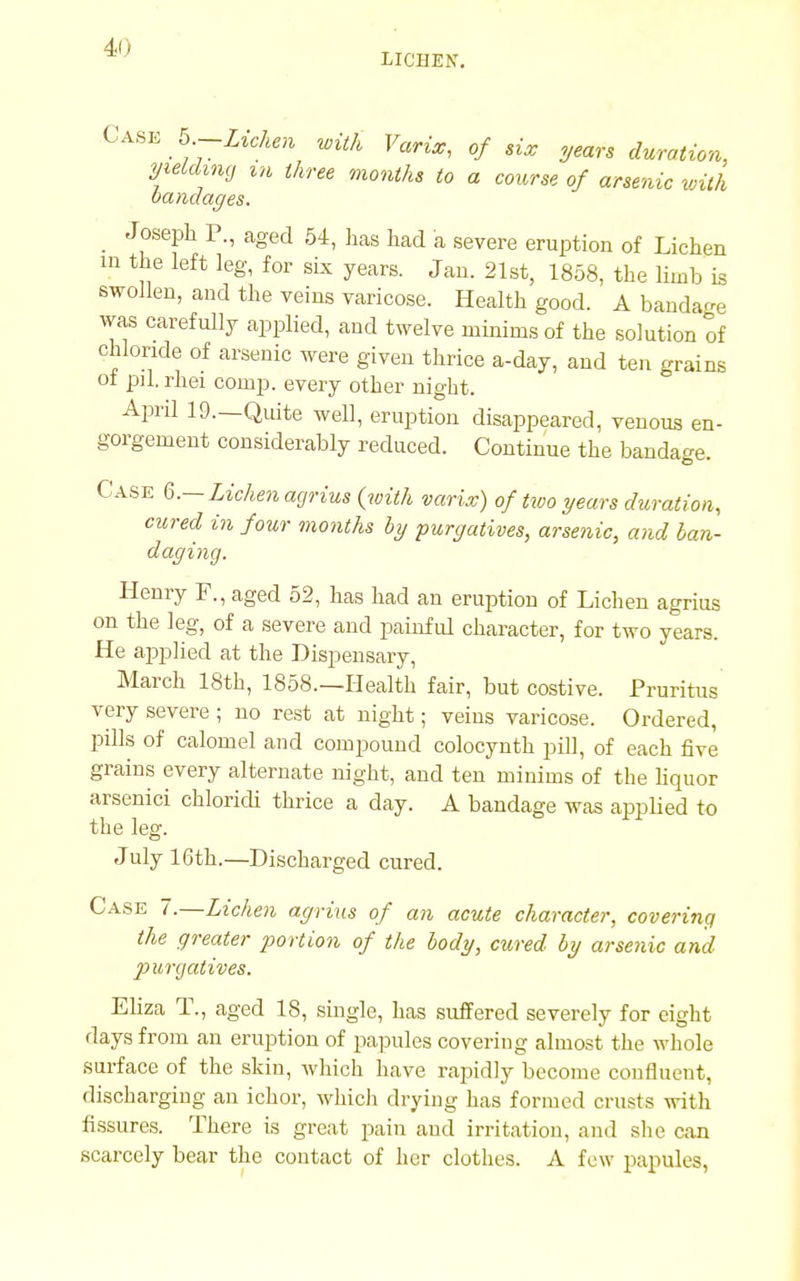 LICHEN. Case b-Lichen with Varix, of six years duration, yielding m three months to a course of arsenic with bandages. Joseph P., aged 54, has had a severe eruption of Lichen in the left leg, for six years. Jan. 21st, 1858, the limb is swollen, and the veins varicose. Health good. A bandage was carefully applied, and twelve minims of the solution of chloride of arsenic were given thrice a-day, and ten grains oi pd. rhei conip. every other night. April 19.—Quite well, eruption disappeared, venous en- gorgement considerably reduced. Continue the bandage. Case 6.—Lichen agrius {with varix) of two years duration, cured in four months by purgatives, arsenic, and ban- daging. Henry F., aged 52, has had an eruption of Lichen agrius on the leg, of a severe and painful character, for two years. He applied at the Dispensary, March 18th, 1858—Health fair, but costive. Pruritus very severe ; no rest at night; veins varicose. Ordered, pills of calomel and compound colocynth pill, of each five grains every alternate night, and ten minims of the liquor arsenici chloridi thrice a day. A bandage was applied to the leg. July 16th.—Discharged cured. Case 7.—Lichen agrius of an acute character, covering the greater portion of the body, cured by arsenic and purgatives. Eliza T., aged 18, single, has suffered severely for eight days from an eruption of papules covering almost the whole surface of the skin, which have rapidly become confluent, discharging an ichor, which drying has formed crusts with fissures. There is great pain and irritation, and she can scarcely bear the contact of her clothes. A few papules,