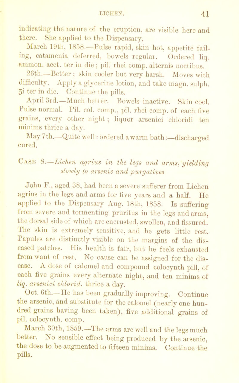 indicating the nature of the eruption, are visible here and there. She applied to the Dispensary, March 19th, 1858.—Pulse rapid, skin hot, appetite fail- ing, catamenia deferred, bowels regular. Ordered liq. amnion, acet. ter in die ; pil. rhei comp. alteruis noctibus. 26th.—Better ; skin cooler but very harsh. Moves with difficulty. Apply a glycerine lotion, and take magn. sulph. 5i ter in die. Continue the pills. April 3rd.—Much better. Bowels inactive. Skin cool. Pidse normal. Pil. col. comp., pil. rhei comp. of each five grains, every other night; liquor arsenici chloridi ten minims thrice a day. May 7th.—Quite well: ordered a warm bath:—discharged cured. Case 8.—Lichen agrius in the legs and arms, yielding slowly to arsenic and purgatives John F., aged 38, had been a severe sufferer from Lichen agrius in the legs and arms for five years and a half. He applied to the Dispensary Aug. 18th, 1858. Is suffering from severe and tormenting pruritus in the legs and arms, the dorsal side of which are encrusted, swollen, and fissured. The skin is extremely sensitive, and he gets little rest. Papules are distinctly visible on the margins of the dis- eased patches. His health is fair, but he feels exhausted from want of rest. No cause can be assigned for the dis- ease. A dose of calomel and compound colocynth pill, of each five grains every alternate night, and ten minims of liq. arsenici chlorid. thrice a day. Oct. Gth.—He has been gradually improving. Continue the arsenic, and substitute for the calomel (nearly one hun- dred grains having been taken), five additional grains of pil. colocynth. comp. March 30th, 1859.— The arms are well and the legs much better. No sensible effect being produced by the arsenic, the dose to be augmented to fifteen minims. Continue the pills.