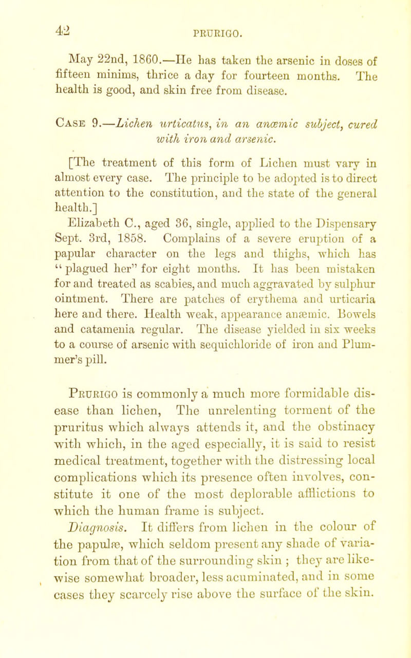 May 22nd, 1860.—He has taken the arsenic in doses of fifteen minims, thrice a day for fourteen months. The health is good, and skin free from disease. Case 9.—Lichen urticatus, in an anaemic subject, cured with iron and arsenic. [The treatment of this form of Lichen must vary in almost every case. The principle to be adopted is to direct attention to the constitution, and the state of the general health.] Elizabeth C, aged 36, single, applied to the Dispensary Sept. 3rd, 1858. Complains of a severe eruption of a papular character on the legs and thighs, which has  plagued her for eight months. It has been mistaken for and treated as scabies, and much aggravated by sulphur ointment. There are patches of erythema and urticaria here and there. Health weak, appearance anasinic. Bowels and catamenia regular. The disease yielded in sis weeks to a course of arsenic with sequichloride of iron and Pluin- mer's pill. Prurigo is commonly a much more formidable dis- ease than lichen, The unrelenting torment of the pruritus which always attends it, and the obstinacy with which, in the aged especially, it is said to resist medical treatment, together with the distressing local complications which its pi'esence often involves, con- stitute it one of the most deplorable afflictions to which the human frame is subject. Diagnosis. It differs from lichen in the colour of the papula;, which seldom present any shade of varia- tion from that of the surrounding skin ; they are like- wise somewhat broader, less acuminated, aud in some cases they scarcely rise above the surface of the skin.