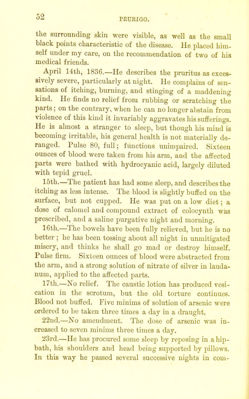 PRURIGO. the surrounding skin were visible, as well as the small black points characteristic of the disease. He placed him- self under my care, on the recommendation of two of his medical friends. April 14th, 1836.—He describes the pruritus as exces- sively severe, particularly at night. He complains of sen- sations of itching, burning, and stinging of a maddening kind. He finds no relief from rubbing or scratching the parts; on the contrary, when he can no longer abstain from violence of this kind it invariably aggravates his sufferings. He is almost a stranger to sleep, but though his mind is becoming irritable, his general health is not materially de- ranged. Pulse 80, full; functions unimpaired. Sixteen ounces of blood were taken from his arm, and the affected parts were bathed with hydrocyanic acid, largely diluted with tepid gruel. 15th.—The patient has had some sleep, and describes the itching as less intense. The blood is slightly buffed on the surface, but not cupped. He was put on a low diet; a dose of calomel and compound extract of colocynth was prescribed, and a saline purgative night and morning. 16th.—The bowels have been fully relieved, but he is no better ; he has been tossing about all night in unmitigated misery, and thinks he shall go mad or destroy himself. Pulse firm. Sixteen ounces of blood were abstracted from the arm, and a strong solution of nitrate of silver in lauda- num, applied to the affected parts. 17th.—No relief. The caustic lotion has produced vesi- cation in the scrotum, but the old torture continues. Blood not buffed. Five minims of solution of arsenic were ordered to be taken three times a day in a draught. 22nd.—No amendment. The dose of arsenic was in- creased to seven minims three times a day. 23rd.—He has procured some sleep by reposing iu a hip- bath, his shoulders and head being supported by pillows. In this way he passed several successive nights in com-