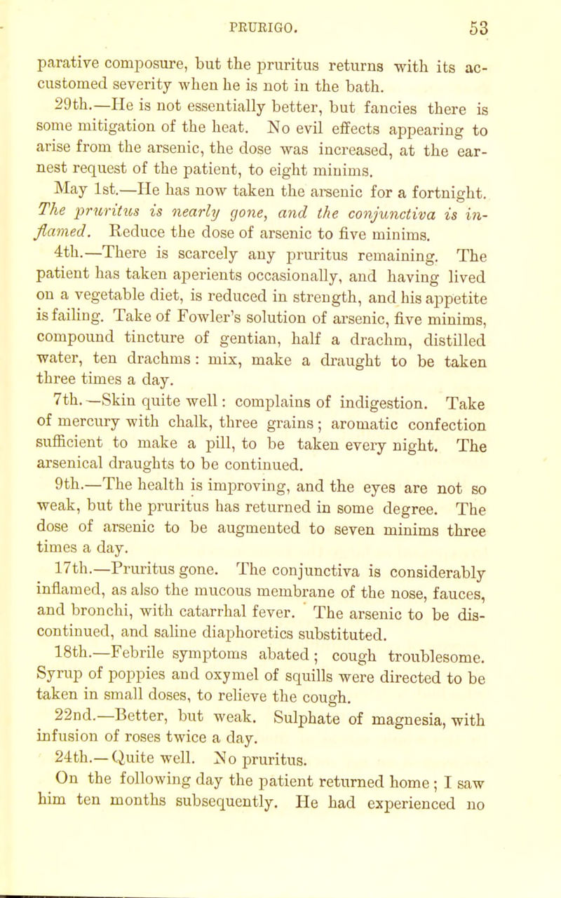 parative composure, but the pruritus returns with its ac- customed severity when he is not in the bath. 29th.—He is not essentially better, but fancies there is some mitigation of the heat. No evil effects appearing to arise from the arsenic, the dose was increased, at the ear- nest request of the patient, to eight minims. May 1st.—He has now taken the arsenic for a fortnight. The pruritus is nearly gone, and the conjunctiva is in- flamed. Reduce the dose of arsenic to five minims. 4th.—There is scarcely any pruritus remaining. The patient has taken aperients occasionally, and having lived on a vegetable diet, is reduced in strength, and his appetite is failing. Take of Fowler's solution of arsenic, five minims, compound tincture of gentian, half a drachm, distilled water, ten drachms : mix, make a draught to be taken three times a day. 7th. —Skin quite well: complains of indigestion. Take of mercury with chalk, three grains ; aromatic confection sufficient to make a pill, to be taken every night. The arsenical draughts to be continued. 9th.—The health is improving, and the eyes are not so weak, but the pruritus has returned in some degree. The dose of arsenic to be augmented to seven minims three times a day. 17th.—Pruritus gone. The conjunctiva is considerably inflamed, as also the mucous membrane of the nose, fauces, and bronchi, with catarrhal fever. ' The arsenic to be dis- continued, and saline diaphoretics substituted. 18th.—Febrile symptoms abated; cough troublesome. Syrup of poppies and oxymel of squills were directed to be taken in small doses, to relieve the cough. 22nd.—Better, but weak. Sulphate of magnesia, with infusion of roses twice a day. 24th.— Quite well. No pruritus. On the following day the patient returned home ; I saw him ten months subsequently. He had experienced no