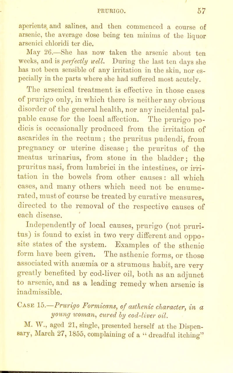 aperients and salines, and then commenced a course of arsenic, the average dose being ten minims of the liquor arsenici chloridi ter die. May 26.—She has now taken the arsenic about ten weeks, and is -perfectly well. During the last ten days she has not been sensible of any irritation in the skin, nor es- pecially in the parts where she had suffered most acutely. The arsenical treatment is effective in those cases of prurigo only, in which there is neither any obvious disorder of the general health, nor any incidental pal- pable cause for the local affection. The prurigo po- dicis is occasionally produced from the irritation of ascarides in the rectum; the pruritus pudendi, from pregnancy or uterine disease; the pruritus of the meatus urinarius, from stone in the bladder; the pruritus nasi, from lumbrici in the intestines, or irri- tation in the bowels from other causes : all which cases, and many others which need not be enume- rated, must of course be treated by curative measures, directed to the removal of the respective causes of each disease. Independently of local causes, prurigo (not pruri- tus) is found to exist in two very different and oppo- site states of the system. Examples of the sthenic form have been given. The asthenic forms, or those associated with ansemia or a strumous habit, are very greatly benefited by cod-liver oil, both as an adjunct to arsenic, and as a leading' remedy when arsenic is inadmissible. Case lb.—Prurigo Formicans, of asthenic character, in a young woman, cured by cod-liver oil. M. W., aged 21, single, presented herself at the Dispen- sary, March 27, 1855, complaining of a  dreadful itching