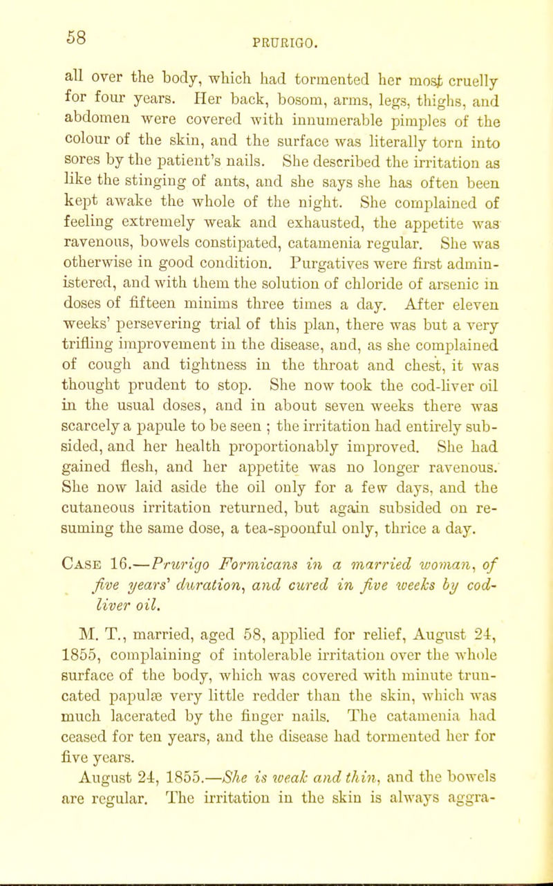 PRURIGO. all over the body, which had tormented her most cruelly for four years. Her back, bosom, arms, legs, thighs, and abdomen were covered with innumerable pimples of the colour of the skin, and the surface was literally torn into sores by the patient's nails. She described the irritation as like the stinging of ants, and she says she has often been kept awake the whole of the night. She complained of feeling extremely weak and exhausted, the appetite was ravenous, bowels constipated, catamenia regular. She was otherwise in good condition. Purgatives were first admin- istered, and with them the solution of chloride of arsenic in doses of fifteen minims three times a day. After eleven weeks' persevering trial of this plan, there was but a very trifling improvement in the disease, and, as she complained of cough and tightness in the throat and chest, it was thought prudent to stop. She now took the cod-liver oil in the usual doses, and in about seven weeks there was scarcely a papule to be seen ; the irritation had entirely sub- sided, and her health proportionably improved. She had gained flesh, and her appetite was no longer ravenous. She now laid aside the oil only for a few days, and the cutaneous irritation returned, but again subsided on re- suming the same dose, a tea-spoonful only, thrice a day. Case 16.—Prurigo Formicans in a married woman, of five years'' duration, and cured in five weeks by cod- liver oil. M. T., married, aged 58, applied for relief, August 24, 1855, complaining of intolerable irritation over the whole surface of the body, which was covered with minute trun- cated papulae very little redder than the skin, which was much lacerated by the finger nails. The catamenia had ceased for ten years, and the disease had tormented her for five years. August 2i, 1855.—She is weak and thin, and the bowels are regular. The irritation in the skin is always aggra-