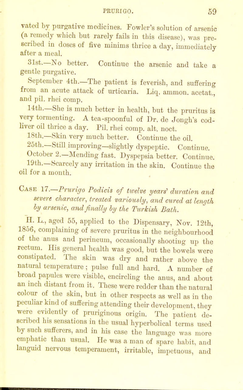vated by purgative medicines. Fowler's solution of arsenic (a remedy which but rarely fails in this disease), was pre- scribed in doses of five minims thrice a day, immediately after a meal. 31st.—No better. Continue the arsenic and take a gentle purgative. September 4th.—The patient is feverish, and suffering from an acute attack of urticaria. Liq. amnion, acetat., and pil. rhei comp. 14th.—She is much better in health, but the pruritus is very tormenting. A tea-spoonful of Dr. de Jongh's cod- liver oil thrice a day. Pil. rhei comp. alt. noct. 18th._Skin very much better. Continue the oil. 25th.—Still improving—slightly dyspeptic. Continue. October 2.—Mending fast. Dyspepsia better. Continue. ^ 19th.—Scarcely any irritation in the skin. Continue the oil for a month. Case 17'.—Prurigo Podicis of tivelve years' duration and severe character, treated variously, and cured at length by arsenic, and finally by the Turkish Bath. H. L., aged 55, applied to the Dispensary, Nov. 12th, 1856, complaining of severe pruritus in the neighbourhood of the anus and perineum, occasionally shooting up the rectum. His general health was good, but the bowels were constipated. The skin was dry and rather above the natural temperature ; pulse full and hard. A number of broad papules were visible, encircling the anus, and about an inch distant from it. These were redder than the natural colour of the skin, but in other respects as well as in the peculiar kind of suffering attending their development, they were evidently of pruriginous origin. The patient de- scribed his sensations in the usual hyperbolical terms used by such sufferers, and in his case the language was more emphatic than usual. He was a man of spare habit, and languid nervous temperament, irritable, impetuous, and