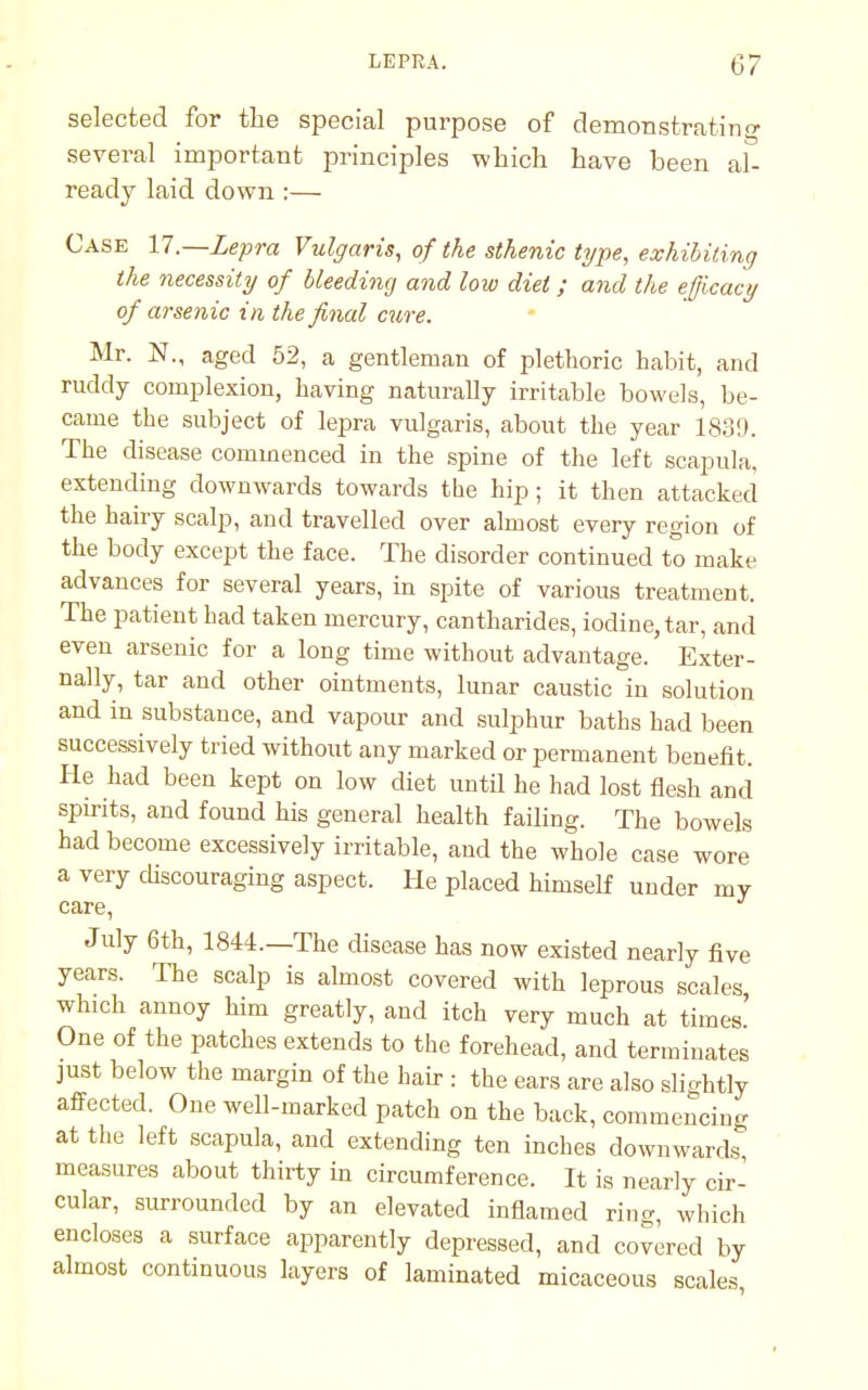 selected for the special purpose of demonstrating several important principles which have been al- ready laid down :— Case 17.—Lepra Vulgaris, of the sthenic type, exhibiting the necessity of bleeding and low diet; and the efficacy of arsenic in the final cure. Mr. N., aged 52, a gentleman of plethoric habit, and ruddy complexion, having naturally irritable bowels, be- came the subject of lepra vulgaris, about the year 1839. The disease commenced in the spine of the left scapula, extending downwards towards the hip; it then attacked the hairy scalp, and travelled over almost every region of the body except the face. The disorder continued to make advances for several years, in spite of various treatment. The patient had taken mercury, cantharides, iodine, tar, and even arsenic for a long time without advantage. Exter- nally, tar and other ointments, lunar caustic in solution and in substance, and vapour and sulphur baths had been successively tried without any marked or permanent benefit. He had been kept on low diet until he had lost flesh and spirits, and found his general health failing. The bowels had become excessively irritable, and the whole case wore a very discouraging aspect. He placed himself under my care, July 6th, 1844.—The disease has now existed nearly five years. The scalp is almost covered with leprous scales which annoy him greatly, and itch very much at times' One of the patches extends to the forehead, and terminates just below the margin of the hair : the ears are also slightly affected. One well-marked patch on the back, commencing at the left scapula, and extending ten inches downwards measures about thirty in circumference. It is nearly cir- cular, surrounded by an elevated inflamed ring, winch encloses a surface apparently depressed, and covered by almost continuous layers of laminated micaceous scales