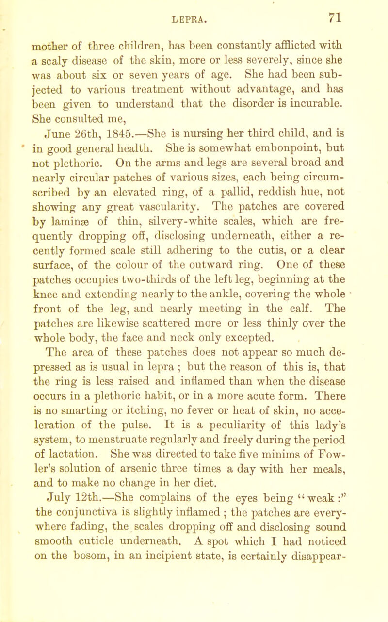 mother of three children, has been constantly afflicted with a scaly disease of the skin, more or less severely, since she was about six or seven years of age. She had been sub- jected to various treatment without advantage, and has been given to understand that the disorder is incurable. She consulted me, June 26th, 1845.—She is nursing her third child, and is in good general health. She is somewhat embonpoint, but not plethoric. On the arms and legs are several broad and nearly circular patches of various sizes, each being circum- scribed by an elevated ring, of a pallid, reddish hue, not showing any great vascularity. The patches are covered by laminse of thin, silvery-white scales, which are fre- quently dropping off, disclosing underneath, either a re- cently formed scale still adhering to the cutis, or a clear surface, of the colour of the outward ring. One of these patches occupies two-thirds of the left leg, beginning at the knee and extending nearly to the ankle, covering the whole front of the leg, and nearly meeting in the calf. The patches are likewise scattered more or less thinly over the whole body, the face and neck only excepted. The area of these patches does not appear so much de- pressed as is usual in lepra ; but the reason of this is, that the ring is less raised and inflamed than when the disease occurs in a plethoric habit, or in a more acute form. There is no smarting or itching, no fever or heat of skin, no acce- leration of the pulse. It is a peculiarity of this lady's system, to menstruate regularly and freely during the period of lactation. She was directed to take five minims of Fow- ler's solution of arsenic three times a day with her meals, and to make no change in her diet. July 12th.—She complains of the eyes being weak: the conjunctiva is slightly inflamed ; the patches are every- where fading, the scales dropping off and disclosing sound smooth cuticle underneath. A spot which I had noticed on the bosom, in an incipient state, is certainly disappear-