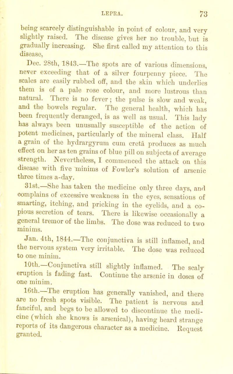 being scarcely distinguishable in point of colour, and very slightly raised. The disease gives her no trouble, but is gradually increasing. She first called my attention to this disease, Dec. 28th, 1843.—The spots are of various dimensions, never exceeding that of a silver fourpenny piece. The scales are easily rubbed off, and the skin which underlies them is of a pale rose colour, and more lustrous than natural. There is no fever; the pulse is slow and weak, and the bowels regular. The general health, which has been frequently deranged, is as well as usual. This lady has always been unusually susceptible of the action of potent medicines, particularly of the mineral class. Half a grain of the hydrargyrum cum creta produces as much effect on her as ten grains of blue pill on subjects of average strength. Nevertheless, I commenced the attack on this disease with five minims of Fowler's solution of arsenic three times a-day. 31st.—She has taken the medicine only three days, and complains of excessive weakness in the eyes, sensations of smarting, itching, and pricking in the eyelids, and a co- pious secretion of tears. There is likewise occasionally a general tremor of the limbs. The dose was reduced to two minims. Jan. 4th, 1844.—The conjunctiva is still inflamed, and the nervous system very irritable. The dose was reduced to one minim. 10th.—Conjunctiva still slightly inflamed. The scaly eruption is fading fast. Continue the arsenic in doses of one minim. 16th.—The eruption has generally vanished, and there are no fresh spots visible. The patient is nervous and fanciful, and begs to be allowed to discontinue the medi- cme (which she knows is arsenical), having heard strange reports of its dangerous character as a medicine. Request granted.