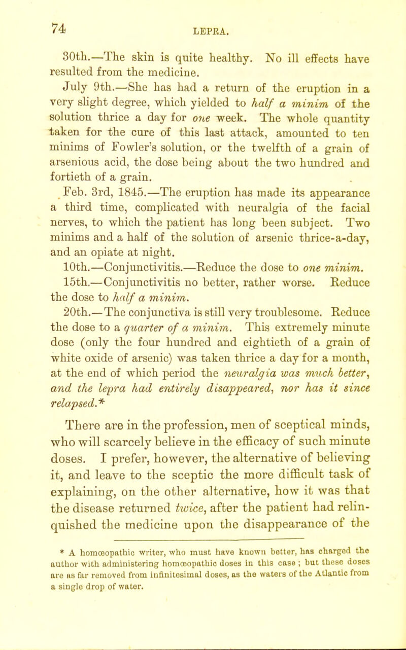 30th.—The skin is quite healthy. No ill effects have resulted from the medicine. July 9th.—She has had a return of the eruption in a very slight degree, which yielded to half a minim of the solution thrice a day for one week. The whole quantity taken for the cure of this last attack, amounted to ten minims of Fowler's solution, or the twelfth of a grain of arsenious acid, the dose being about the two hundred and fortieth of a grain. Feb. 3rd, 1845.—The eruption has made its appearance a third time, complicated with neuralgia of the facial nerves, to which the patient has long been subject. Two minims and a half of the solution of arsenic thrice-a-day, and an opiate at night. 10th.—Conjunctivitis.—Reduce the dose to one minim. 15th.—Conjunctivitis no better, rather worse. Reduce the dose to half a minim. 20th.—The conjunctiva is still very troublesome. Reduce the dose to a quarter of a minim. This extremely minute dose (only the four hundred and eightieth of a grain of white oxide of arsenic) was taken thrice a day for a month, at the end of which period the neuralgia was much better, and the lepra had entirely disappeared, nor has it since relapsed.* There are in the profession, men of sceptical minds, who will scarcely believe in the efficacy of such minute doses. I prefer, however, the alternative of believing it, and leave to the sceptic the more difficult task of explaining, on the other alternative, how it was that the disease returned twice, after the patient had relin- quished the medicine upon the disappearance of the * A homoeopathic writer, who must have known better, has chargod the author with administering homoeopathic doses in this case ; but these doses are as far removed from inflnitesimal doses, as the waters of the Atlantic from a single drop of water.