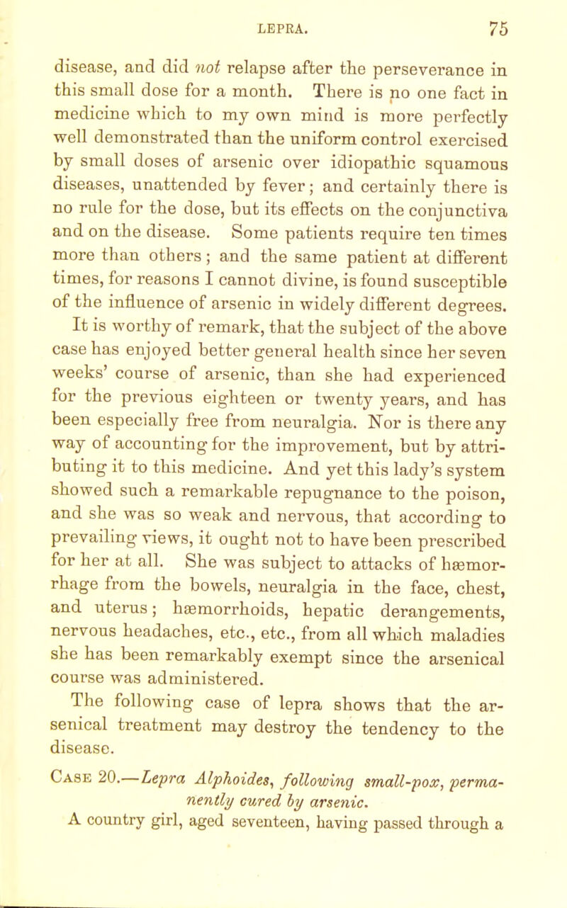 disease, and did not relapse after the perseverance in this small dose for a month. There is no one fact in medicine which to my own mind is more perfectly well demonstrated than the uniform control exercised by small doses of arsenic over idiopathic squamous diseases, unattended by fever; and certainly there is no rule for the dose, but its effects on the conjunctiva and on the disease. Some patients require ten times more than others ; and the same patient at different times, for reasons I cannot divine, is found susceptible of the influence of arsenic in widely different degrees. It is worthy of remark, that the subject of the above case has enjoyed better general health since her seven weeks' course of arsenic, than she had experienced for the previous eighteen or twenty years, and has been especially free from neuralgia. Nor is there any way of accounting for the improvement, but by attri- buting it to this medicine. And yet this lady's system showed such a remarkable repugnance to the poison, and she was so weak and nervous, that according to prevailing views, it ought not to have been prescribed for her at all. She was subject to attacks of haemor- rhage from the bowels, neuralgia in the face, chest, and uterus; haemorrhoids, hepatic derangements, nervous headaches, etc., etc., from all which maladies she has been remarkably exempt since the arsenical course was administered. The following case of lepra shows that the ar- senical treatment may destroy the tendency to the disease. Case 20.—Lepra Alphoides, following small-pox, perma- nently cured by arsenic. A country girl, aged seventeen, having passed through a