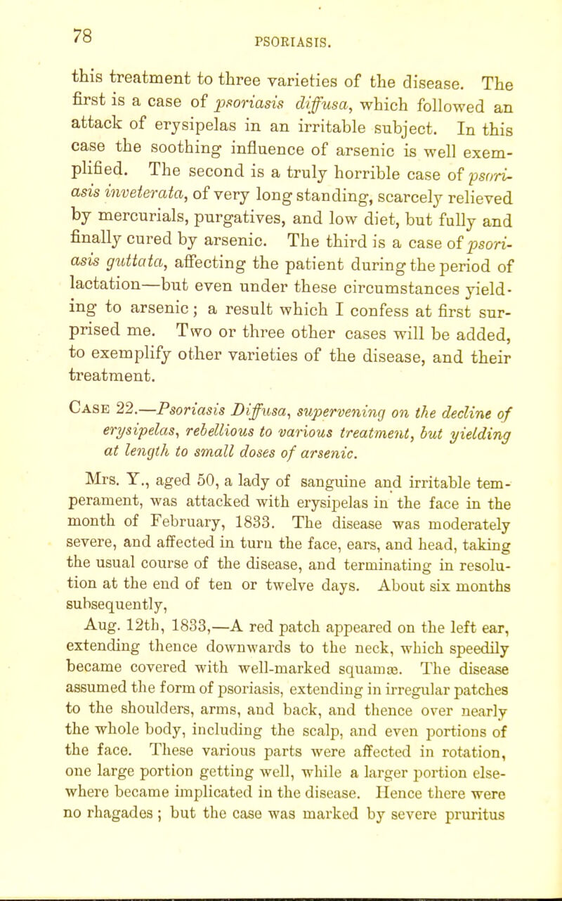 PSORIASIS. this treatment to three varieties of the disease. The first is a case of psoriasis diffusa, which followed an attack of erysipelas in an irritable subject. In this case the soothing influence of arsenic is well exem- plified. The second is a truly horrible case of psori- asis inveterata, of very longstanding, scarcely relieved by mercurials, purgatives, and low diet, but fully and finally cured by arsenic. The third is a case of psori- asis guttata, affecting the patient during the period of lactation—but even under these circumstances yield- ing to arsenic; a result which I confess at first sur- prised me. Two or three other cases will be added, to exemplify other varieties of the disease, and their treatment. Case 22.—Psoriasis Diffusa, supervening on the decline of erysipelas, rebellious to various treatment, but yielding at length to small doses of arsenic. Mrs. Y., aged 50, a lady of sanguine and irritable tem- perament, was attacked with erysipelas in the face in the month of February, 1833. The disease was moderately severe, and affected in turn the face, ears, and head, taking the usual course of the disease, and terminating in resolu- tion at the end of ten or twelve days. About six months subsequently, Aug. 12th, 1833,—A red patch appeared on the left ear, extending thence downwards to the neck, which speedily became covered with well-marked squamte. The disease assumed the form of psoriasis, extending in irregular patches to the shoulders, arms, and back, and thence over nearly the whole body, including the scalp, and even portions of the face. These various parts were affected in rotation, one large portion getting well, while a larger portion else- where became implicated in the disease. Hence there were no rhagades ; but the case was marked by severe pruritus