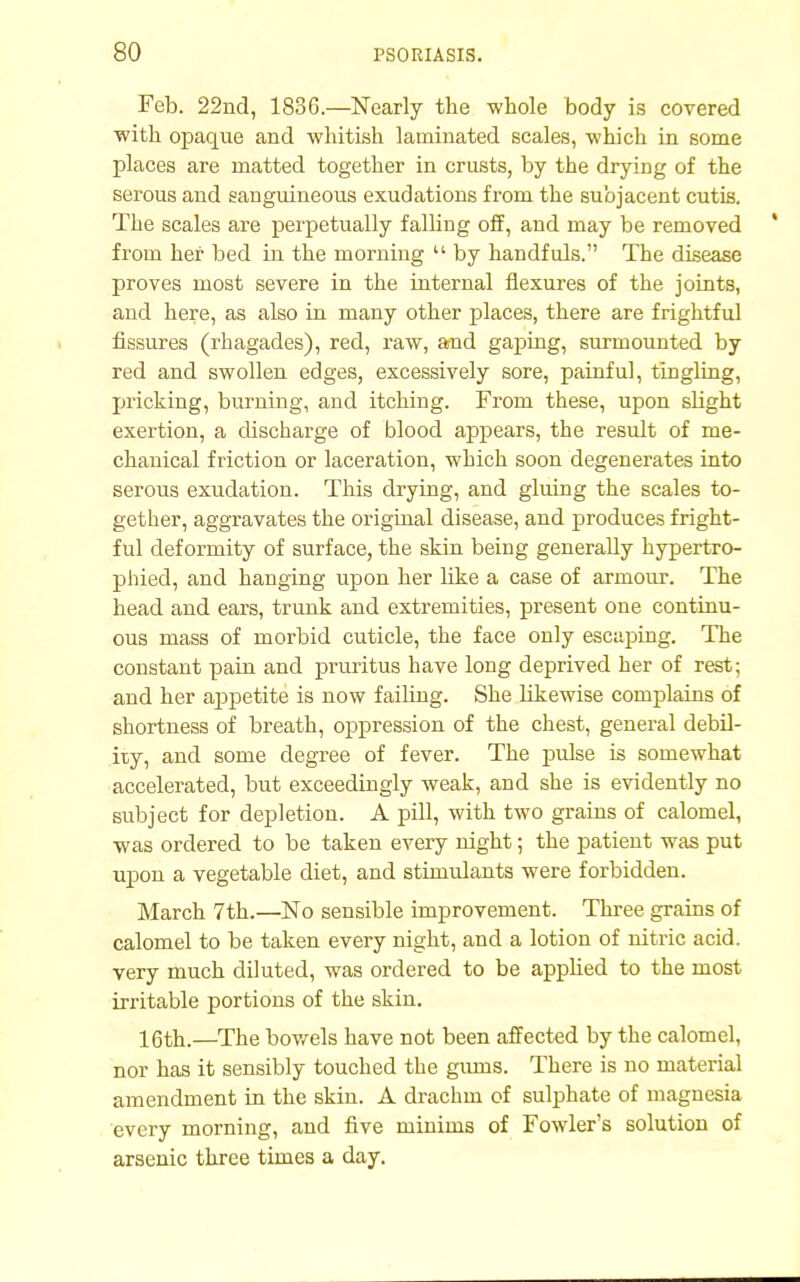 Feb. 22nd, 1836.—Nearly the whole body is covered ■with opaque and whitish laminated scales, which in some places are matted together in crusts, by the drying of the serous and sanguineous exudations from the subjacent cutis. The scales are perpetually falling off, and may be removed from her bed in the morning  by handfuls. The disease proves most severe in the internal flexures of the joints, and here, as also in many other places, there are frightful fissures (rhagades), red, raw, and gaping, surmounted by red and swollen edges, excessively sore, painful, tingling, pricking, burning, and itching. From these, upon slight exertion, a discharge of blood appears, the result of me- chanical friction or laceration, which soon degenerates into serous exudation. This drying, and gluing the scales to- gether, aggravates the original disease, and produces fright- ful deformity of surface, the skin being generally hypertro- phied, and hanging upon her like a case of armour. The head and ears, trunk and extremities, present one continu- ous mass of morbid cuticle, the face only escaping. The constant pain and pruritus have long deprived her of rest; and her appetite is now failing. She likewise complains of shortness of breath, oppression of the chest, general debil- ity, and some degree of fever. The pulse is somewhat accelerated, but exceedingly weak, and she is evidently no subject for depletion. A pill, with two grains of calomel, was ordered to be taken every night; the patient was put upon a vegetable diet, and stimulants were forbidden. March 7th.—No sensible improvement. Three grains of calomel to be taken every night, and a lotion of nitric acid, very much diluted, was ordered to be applied to the most irritable portions of the skin. 16th.—The bowels have not been affected by the calomel, nor has it sensibly touched the gums. There is no material amendment in the skin. A drachm of sulphate of magnesia every morning, and five minims of Fowler's solution of arsenic three times a day.