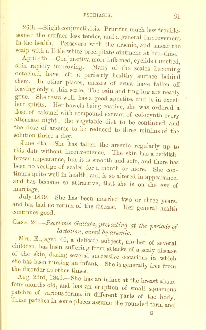 26th.—Slight conjunctivitis. Pruritus much less trouble- some ; the surface less tender, and a general improvement in the health. Persevere with the arsenic, and smear the scalp with a little white precipitate ointment at bed-time. April 4th.— Conjunctiva more inflamed, eyelids tumefied, skin rapidly improving. Many of the scales becoming detached, have left a perfectly healthy surface behind them. In other places, masses of crust have fallen off leaving only a thin scale. The pain and tingling are nearly gone. She rests well, has a good appetite, and is in excel- lent spirits. Her bowels being costive, she was ordered a dose of calomel with compound extract of colocynth every alternate night; the vegetable diet to be continued, and the dose of arsenic to be reduced to three minims of the solution thrice a day. June 4th.—She has taken the arsenic regularly up to this date without inconvenience. The skin has a reddish- brown appearance, but it is smooth and soft, and there has been no vestige of scales for a month or more She con tinues quite well in health, and is so altered in appearance and has become so attractive, that she is on the eve of marriage. July 1839.—She has been married two or three years and has had no return of the disease. Her general health continues good. Case 24.-Psoriasis Guttata, prevailing at the periods of lactation, cured by arsenic. Mrs. E aged 40, a delicate subject, mother of several children has been suffering from attacks of a scaly disease of the skin, during several successive occasions in which she has been nursing an infant. She is generally free from the disorder at other times Aug. 23rd, I841.-She has an infant at the breast about four months old, and has an eruption of small squamous patches of vanous forms, in different parts of the body inese patches in some places assume the rounded form and G