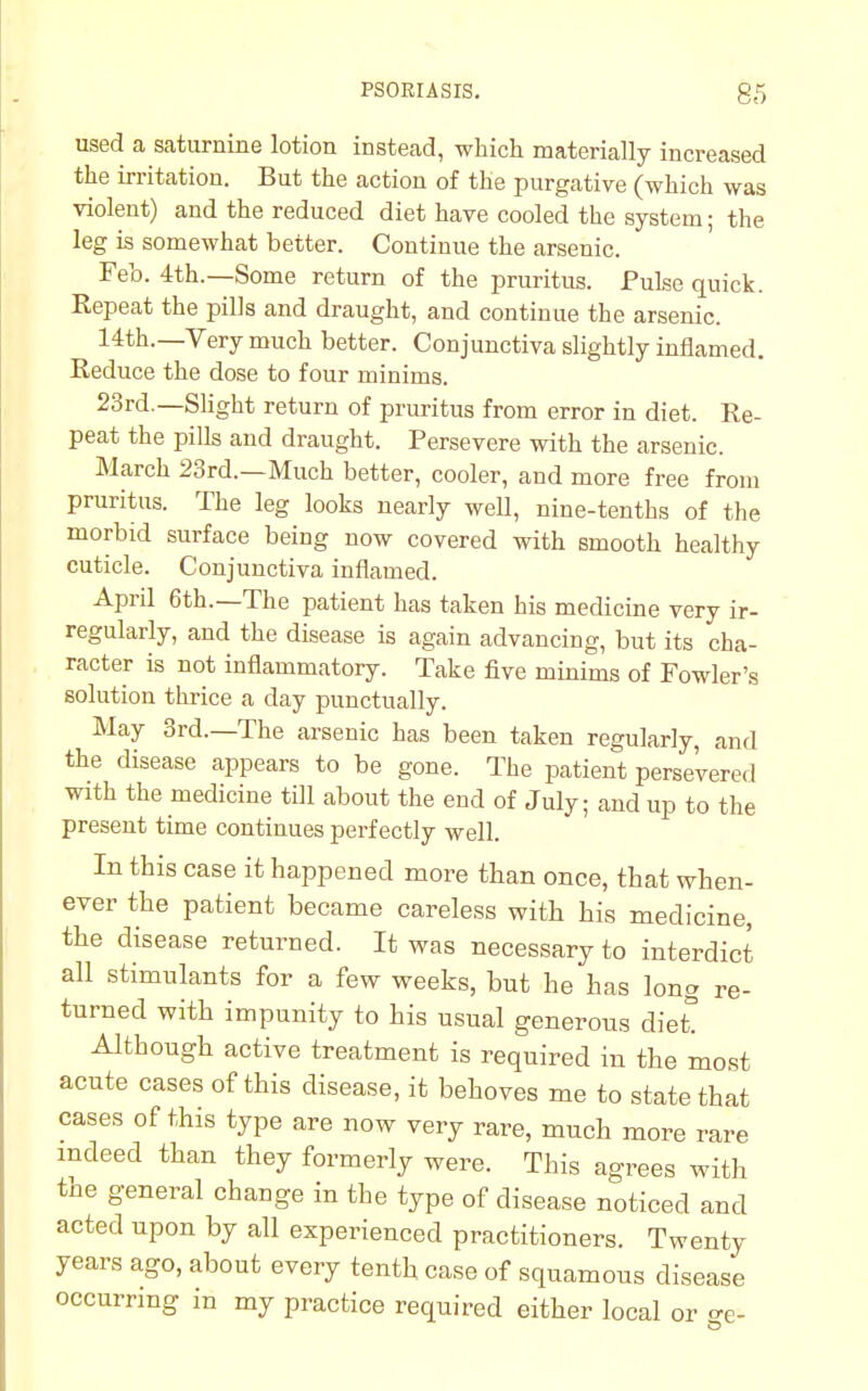 used a saturnine lotion instead, which materially increased the irritation. But the action of the purgative (which was violent) and the reduced diet have cooled the system; the leg is somewhat better. Continue the arsenic. Feb. 4th.—Some return of the pruritus. Pulse quick. Repeat the pills and draught, and continue the arsenic. 14th.—Very much better. Conjunctiva slightly inflamed. Reduce the dose to four minims. 23rd.—Slight return of pruritus from error in diet. Re- peat the pills and draught. Persevere with the arsenic. March 23rd.—Much better, cooler, and more free from pruritus. The leg looks nearly well, nine-tenths of the morbid surface being now covered with smooth healthy cuticle. Conjunctiva inflamed. April 6th.—The patient has taken his medicine very ir- regularly, and the disease is again advancing, but its cha- racter is not inflammatory. Take five minims of Fowler's solution thrice a day punctually. May 3rd.—The arsenic has been taken regularly, and the disease appears to be gone. The patient persevered with the medicine till about the end of July; and up to the present time continues perfectly well. In this case it happened more than once, that when- ever the patient became careless with his medicine, the disease returned. It was necessary to interdict all stimulants for a few weeks, but he has long re- turned with impunity to his usual generous diet Although active treatment is required in the most acute cases of this disease, it behoves me to state that cases of this type are now very rare, much more rare indeed than they formerly were. This agrees with the general change in the type of disease noticed and acted upon by all experienced practitioners. Twenty years ago, about every tenth case of squamous disease occurring in my practice required either local or se-